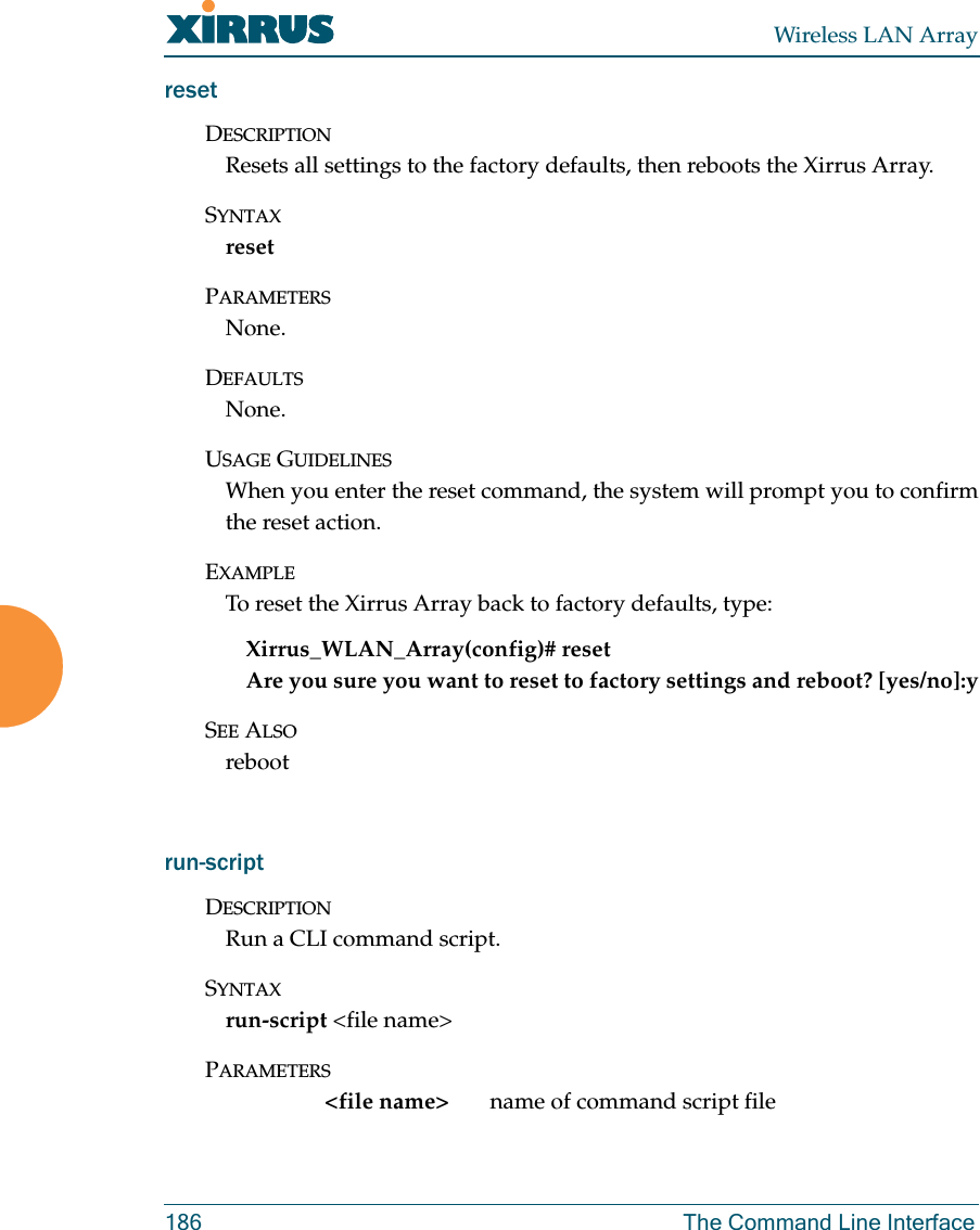 Wireless LAN Array186 The Command Line InterfaceresetDESCRIPTIONResets all settings to the factory defaults, then reboots the Xirrus Array.SYNTAXresetPARAMETERSNone.DEFAULTSNone.USAGE GUIDELINESWhen you enter the reset command, the system will prompt you to confirmthe reset action.EXAMPLETo reset the Xirrus Array back to factory defaults, type:Xirrus_WLAN_Array(config)# resetAre you sure you want to reset to factory settings and reboot? [yes/no]:ySEE ALSOrebootrun-scriptDESCRIPTIONRun a CLI command script.SYNTAXrun-script &lt;file name&gt;PARAMETERS&lt;file name&gt; name of command script file 