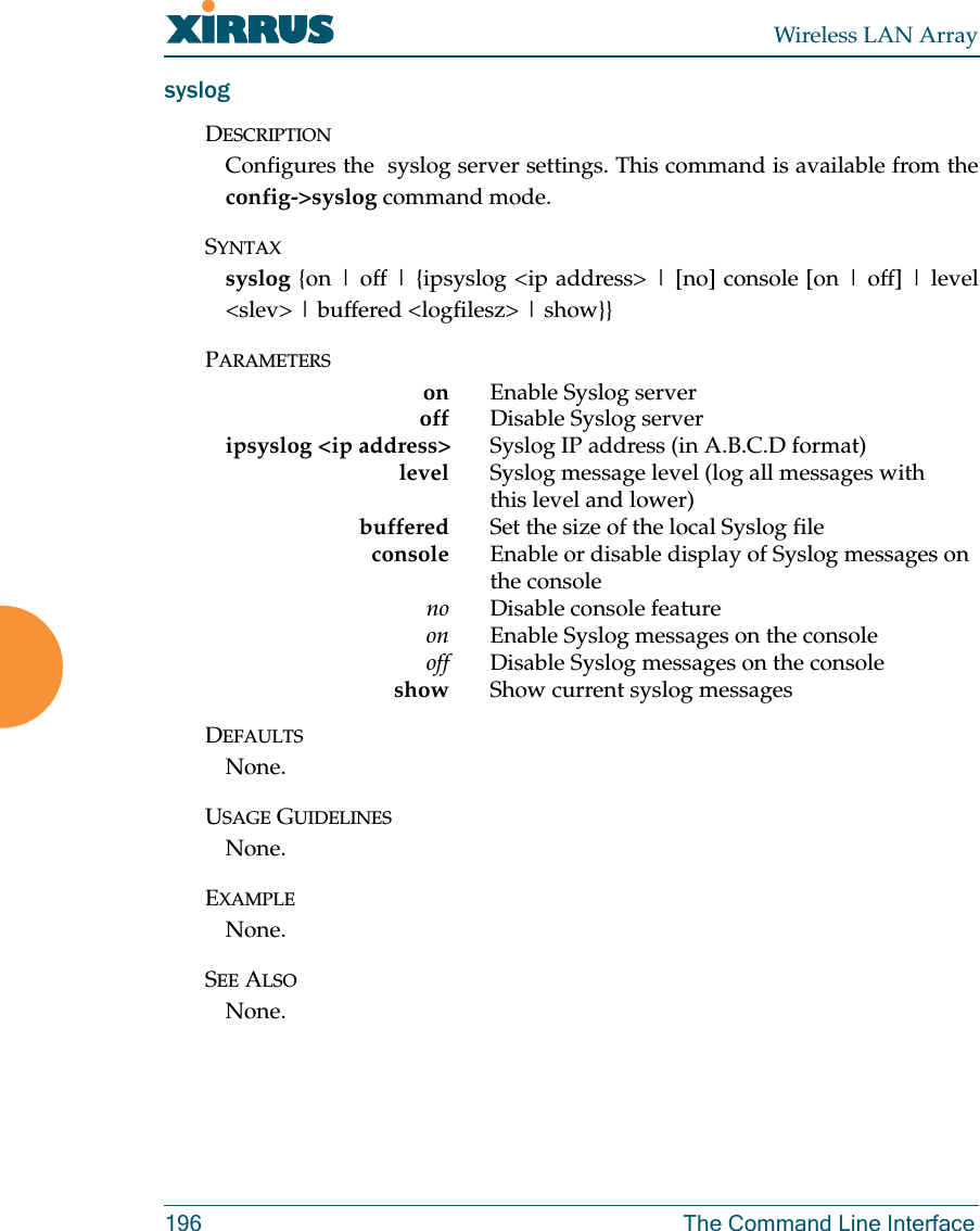 Wireless LAN Array196 The Command Line InterfacesyslogDESCRIPTIONConfigures the  syslog server settings. This command is available from theconfig-&gt;syslog command mode.SYNTAXsyslog {on | off | {ipsyslog &lt;ip address&gt; | [no] console [on | off] | level&lt;slev&gt; | buffered &lt;logfilesz&gt; | show}}PARAMETERSon                                               E n a b l e   S y s l o g   s e r v e roff Disable Syslog serveripsyslog &lt;ip address&gt; Syslog IP address (in A.B.C.D format)level                                            S y s l o g   m e s s a g e   l e v e l   ( l o g   a l l   m e s s a g e s   w i t h  this level and lower)buffered Set the size of the local Syslog fileconsole Enable or disable display of Syslog messages on the console    no Disable console feature       on Enable Syslog messages on the console     off Disable Syslog messages on the consoleshow Show current syslog messagesDEFAULTSNone.USAGE GUIDELINESNone.EXAMPLENone.SEE ALSONone.