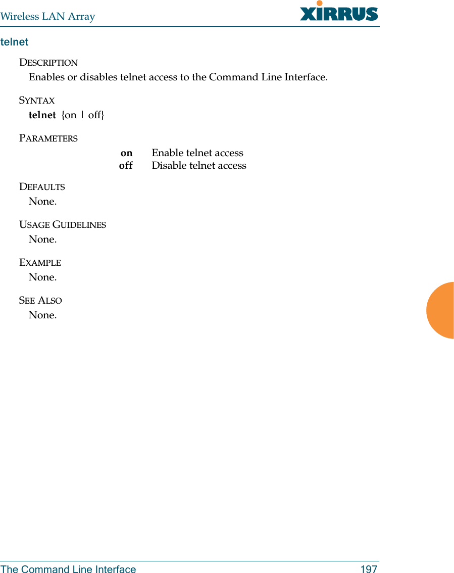 Wireless LAN ArrayThe Command Line Interface 197telnetDESCRIPTIONEnables or disables telnet access to the Command Line Interface.SYNTAXtelnet  {on | off}PARAMETERSon Enable telnet accessoff Disable telnet accessDEFAULTSNone.USAGE GUIDELINESNone.EXAMPLENone.SEE ALSONone.