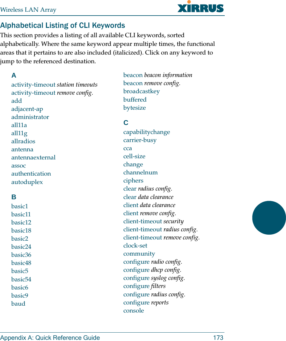 Wireless LAN ArrayAppendix A: Quick Reference Guide 173Alphabetical Listing of CLI KeywordsThis section provides a listing of all available CLI keywords, sorted alphabetically. Where the same keyword appear multiple times, the functional areas that it pertains to are also included (italicized). Click on any keyword to jump to the referenced destination.Aactivity-timeout station timeoutsactivity-timeout remove config.addadjacent-apadministratorall11aall11gallradiosantennaantennaexternalassocauthenticationautoduplexBbasic1basic11basic12basic18basic2basic24basic36basic48basic5basic54basic6basic9baudbeacon beacon informationbeacon remove config.broadcastkeybufferedbytesizeCcapabilitychangecarrier-busyccacell-sizechangechannelnumciphersclear radius config.clear data clearanceclient data clearanceclient remove config.client-timeout securityclient-timeout radius config.client-timeout remove config.clock-setcommunityconfigure radio config.configure dhcp config.configure syslog config.configure filtersconfigure radius config.configure reportsconsole