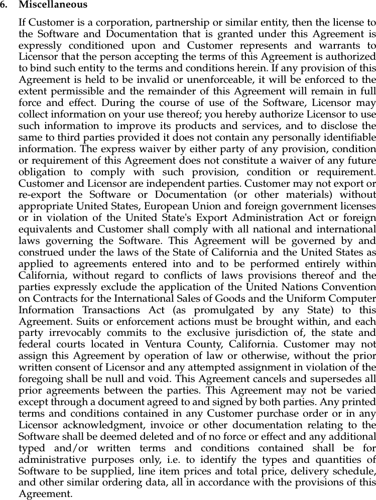 6. MiscellaneousIf Customer is a corporation, partnership or similar entity, then the license tothe Software and Documentation that is granted under this Agreement isexpressly conditioned upon and Customer represents and warrants toLicensor that the person accepting the terms of this Agreement is authorizedto bind such entity to the terms and conditions herein. If any provision of thisAgreement is held to be invalid or unenforceable, it will be enforced to theextent permissible and the remainder of this Agreement will remain in fullforce and effect. During the course of use of the Software, Licensor maycollect information on your use thereof; you hereby authorize Licensor to usesuch information to improve its products and services, and to disclose thesame to third parties provided it does not contain any personally identifiableinformation. The express waiver by either party of any provision, conditionor requirement of this Agreement does not constitute a waiver of any futureobligation to comply with such provision, condition or requirement.Customer and Licensor are independent parties. Customer may not export orre-export the Software or Documentation (or other materials) withoutappropriate United States, European Union and foreign government licensesor in violation of the United State&apos;s Export Administration Act or foreignequivalents and Customer shall comply with all national and internationallaws governing the Software. This Agreement will be governed by andconstrued under the laws of the State of California and the United States asapplied to agreements entered into and to be performed entirely withinCalifornia, without regard to conflicts of laws provisions thereof and theparties expressly exclude the application of the United Nations Conventionon Contracts for the International Sales of Goods and the Uniform ComputerInformation Transactions Act (as promulgated by any State) to thisAgreement. Suits or enforcement actions must be brought within, and eachparty irrevocably commits to the exclusive jurisdiction of, the state andfederal courts located in Ventura County, California. Customer may notassign this Agreement by operation of law or otherwise, without the priorwritten consent of Licensor and any attempted assignment in violation of theforegoing shall be null and void. This Agreement cancels and supersedes allprior agreements between the parties. This Agreement may not be variedexcept through a document agreed to and signed by both parties. Any printedterms and conditions contained in any Customer purchase order or in anyLicensor acknowledgment, invoice or other documentation relating to theSoftware shall be deemed deleted and of no force or effect and any additionaltyped and/or written terms and conditions contained shall be foradministrative purposes only, i.e. to identify the types and quantities ofSoftware to be supplied, line item prices and total price, delivery schedule,and other similar ordering data, all in accordance with the provisions of thisAgreement.
