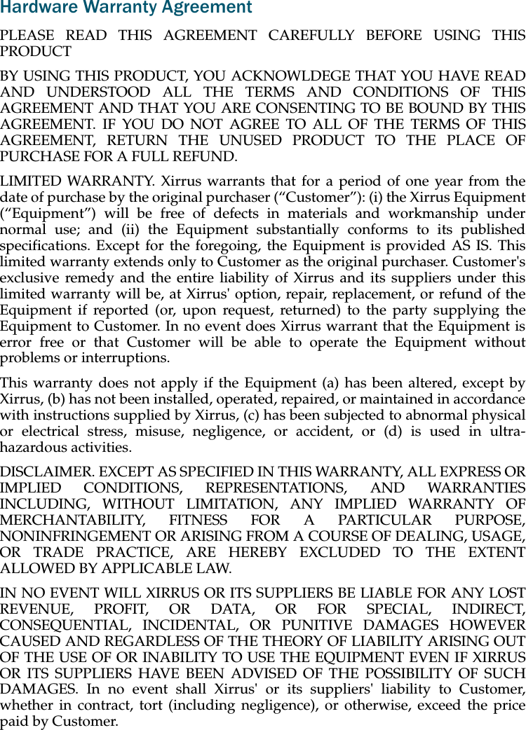 Hardware Warranty AgreementPLEASE READ THIS AGREEMENT CAREFULLY BEFORE USING THISPRODUCTBY USING THIS PRODUCT, YOU ACKNOWLDEGE THAT YOU HAVE READAND UNDERSTOOD ALL THE TERMS AND CONDITIONS OF THISAGREEMENT AND THAT YOU ARE CONSENTING TO BE BOUND BY THISAGREEMENT. IF YOU DO NOT AGREE TO ALL OF THE TERMS OF THISAGREEMENT, RETURN THE UNUSED PRODUCT TO THE PLACE OFPURCHASE FOR A FULL REFUND.LIMITED WARRANTY. Xirrus warrants that for a period of one year from thedate of purchase by the original purchaser (“Customer”): (i) the Xirrus Equipment(“Equipment”) will be free of defects in materials and workmanship undernormal use; and (ii) the Equipment substantially conforms to its publishedspecifications. Except for the foregoing, the Equipment is provided AS IS. Thislimited warranty extends only to Customer as the original purchaser. Customer&apos;sexclusive remedy and the entire liability of Xirrus and its suppliers under thislimited warranty will be, at Xirrus&apos; option, repair, replacement, or refund of theEquipment if reported (or, upon request, returned) to the party supplying theEquipment to Customer. In no event does Xirrus warrant that the Equipment iserror free or that Customer will be able to operate the Equipment withoutproblems or interruptions. This warranty does not apply if the Equipment (a) has been altered, except byXirrus, (b) has not been installed, operated, repaired, or maintained in accordancewith instructions supplied by Xirrus, (c) has been subjected to abnormal physicalor electrical stress, misuse, negligence, or accident, or (d) is used in ultra-hazardous activities. DISCLAIMER. EXCEPT AS SPECIFIED IN THIS WARRANTY, ALL EXPRESS ORIMPLIED CONDITIONS, REPRESENTATIONS, AND WARRANTIESINCLUDING, WITHOUT LIMITATION, ANY IMPLIED WARRANTY OFMERCHANTABILITY, FITNESS FOR A PARTICULAR PURPOSE,NONINFRINGEMENT OR ARISING FROM A COURSE OF DEALING, USAGE,OR TRADE PRACTICE, ARE HEREBY EXCLUDED TO THE EXTENTALLOWED BY APPLICABLE LAW. IN NO EVENT WILL XIRRUS OR ITS SUPPLIERS BE LIABLE FOR ANY LOSTREVENUE, PROFIT, OR DATA, OR FOR SPECIAL, INDIRECT,CONSEQUENTIAL, INCIDENTAL, OR PUNITIVE DAMAGES HOWEVERCAUSED AND REGARDLESS OF THE THEORY OF LIABILITY ARISING OUTOF THE USE OF OR INABILITY TO USE THE EQUIPMENT EVEN IF XIRRUSOR ITS SUPPLIERS HAVE BEEN ADVISED OF THE POSSIBILITY OF SUCHDAMAGES. In no event shall Xirrus&apos; or its suppliers&apos; liability to Customer,whether in contract, tort (including negligence), or otherwise, exceed the pricepaid by Customer.