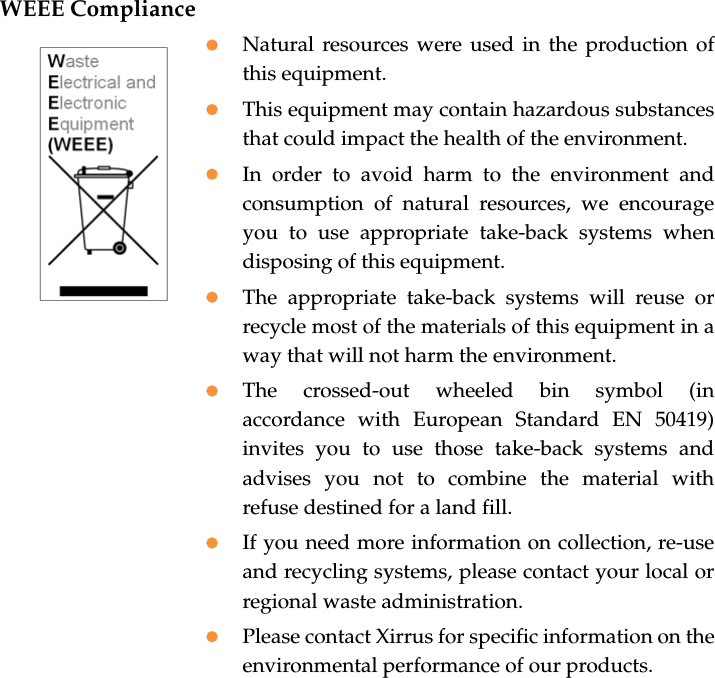 WEEE CompliancezNatural resources were used in the production ofthis equipment.zThis equipment may contain hazardous substancesthat could impact the health of the environment.zIn order to avoid harm to the environment andconsumption of natural resources, we encourageyou to use appropriate take-back systems whendisposing of this equipment.zThe appropriate take-back systems will reuse orrecycle most of the materials of this equipment in away that will not harm the environment.zThe crossed-out wheeled bin symbol (inaccordance with European Standard EN 50419)invites you to use those take-back systems andadvises you not to combine the material withrefuse destined for a land fill.zIf you need more information on collection, re-useand recycling systems, please contact your local orregional waste administration.zPlease contact Xirrus for specific information on theenvironmental performance of our products.
