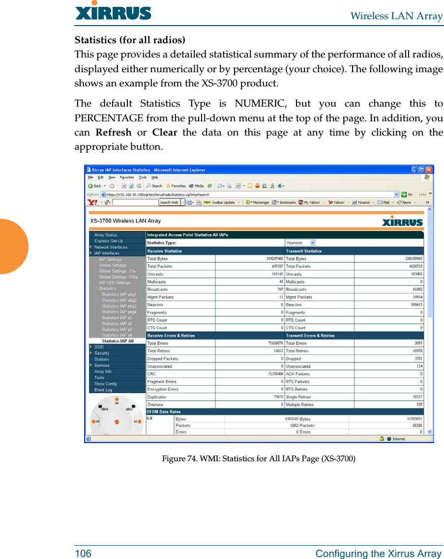 Wireless LAN Array106 Configuring the Xirrus ArrayStatistics (for all radios)This page provides a detailed statistical summary of the performance of all radios,displayed either numerically or by percentage (your choice). The following imageshows an example from the XS-3700 product.The default Statistics Type is NUMERIC, but you can change this toPERCENTAGE from the pull-down menu at the top of the page. In addition, youcan Refresh or Clear the data on this page at any time by clicking on theappropriate button.Figure 74. WMI: Statistics for All IAPs Page (XS-3700)