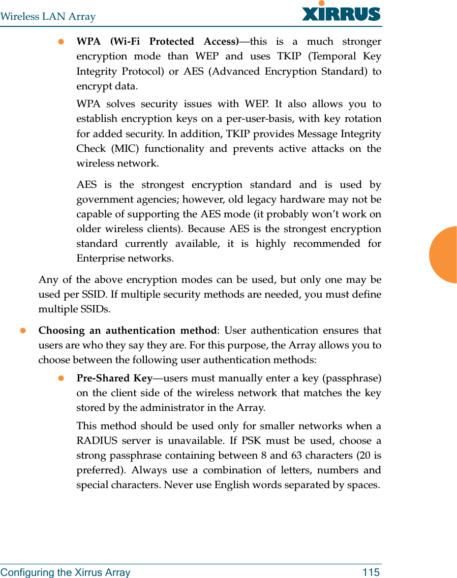 Wireless LAN ArrayConfiguring the Xirrus Array 115zWPA (Wi-Fi Protected Access)—this is a much strongerencryption mode than WEP and uses TKIP (Temporal KeyIntegrity Protocol) or AES (Advanced Encryption Standard) toencrypt data.WPA solves security issues with WEP. It also allows you toestablish encryption keys on a per-user-basis, with key rotationfor added security. In addition, TKIP provides Message IntegrityCheck (MIC) functionality and prevents active attacks on thewireless network.AES is the strongest encryption standard and is used bygovernment agencies; however, old legacy hardware may not becapable of supporting the AES mode (it probably won’t work onolder wireless clients). Because AES is the strongest encryptionstandard currently available, it is highly recommended forEnterprise networks.Any of the above encryption modes can be used, but only one may beused per SSID. If multiple security methods are needed, you must definemultiple SSIDs.zChoosing an authentication method: User authentication ensures thatusers are who they say they are. For this purpose, the Array allows you tochoose between the following user authentication methods:zPre-Shared Key—users must manually enter a key (passphrase)on the client side of the wireless network that matches the keystored by the administrator in the Array.This method should be used only for smaller networks when aRADIUS server is unavailable. If PSK must be used, choose astrong passphrase containing between 8 and 63 characters (20 ispreferred). Always use a combination of letters, numbers andspecial characters. Never use English words separated by spaces.