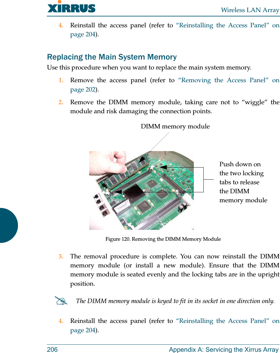 Wireless LAN Array206 Appendix A: Servicing the Xirrus Array4. Reinstall the access panel (refer to “Reinstalling the Access Panel” onpage 204).Replacing the Main System MemoryUse this procedure when you want to replace the main system memory.1. Remove the access panel (refer to “Removing the Access Panel” onpage 202).2. Remove the DIMM memory module, taking care not to “wiggle” themodule and risk damaging the connection points.Figure 120. Removing the DIMM Memory Module3. The removal procedure is complete. You can now reinstall the DIMMmemory module (or install a new module). Ensure that the DIMMmemory module is seated evenly and the locking tabs are in the uprightposition.4. Reinstall the access panel (refer to “Reinstalling the Access Panel” onpage 204).#The DIMM memory module is keyed to fit in its socket in one direction only.DIMM memory modulePush down on the two locking tabs to release the DIMM memory module