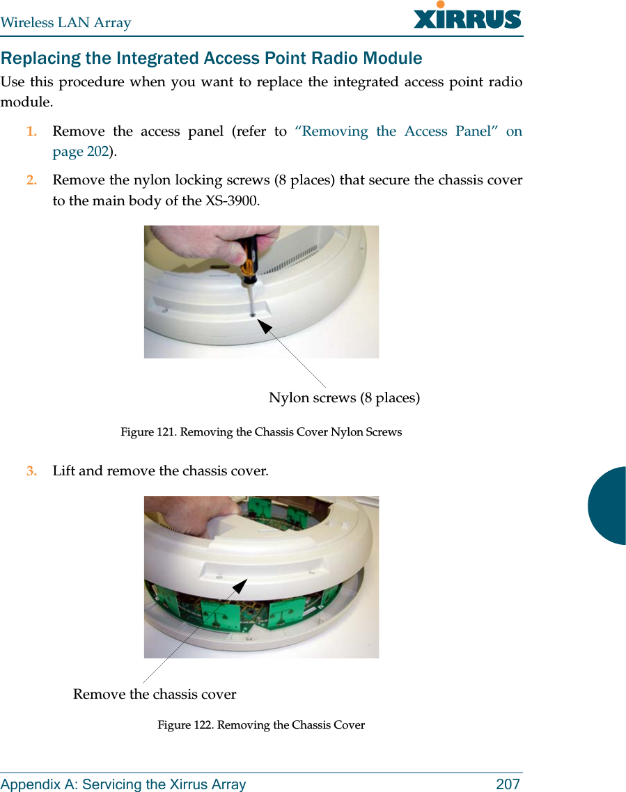 Wireless LAN ArrayAppendix A: Servicing the Xirrus Array 207Replacing the Integrated Access Point Radio ModuleUse this procedure when you want to replace the integrated access point radiomodule.1. Remove the access panel (refer to “Removing the Access Panel” onpage 202).2. Remove the nylon locking screws (8 places) that secure the chassis coverto the main body of the XS-3900.Figure 121. Removing the Chassis Cover Nylon Screws3. Lift and remove the chassis cover.Figure 122. Removing the Chassis CoverNylon screws (8 places)Remove the chassis cover