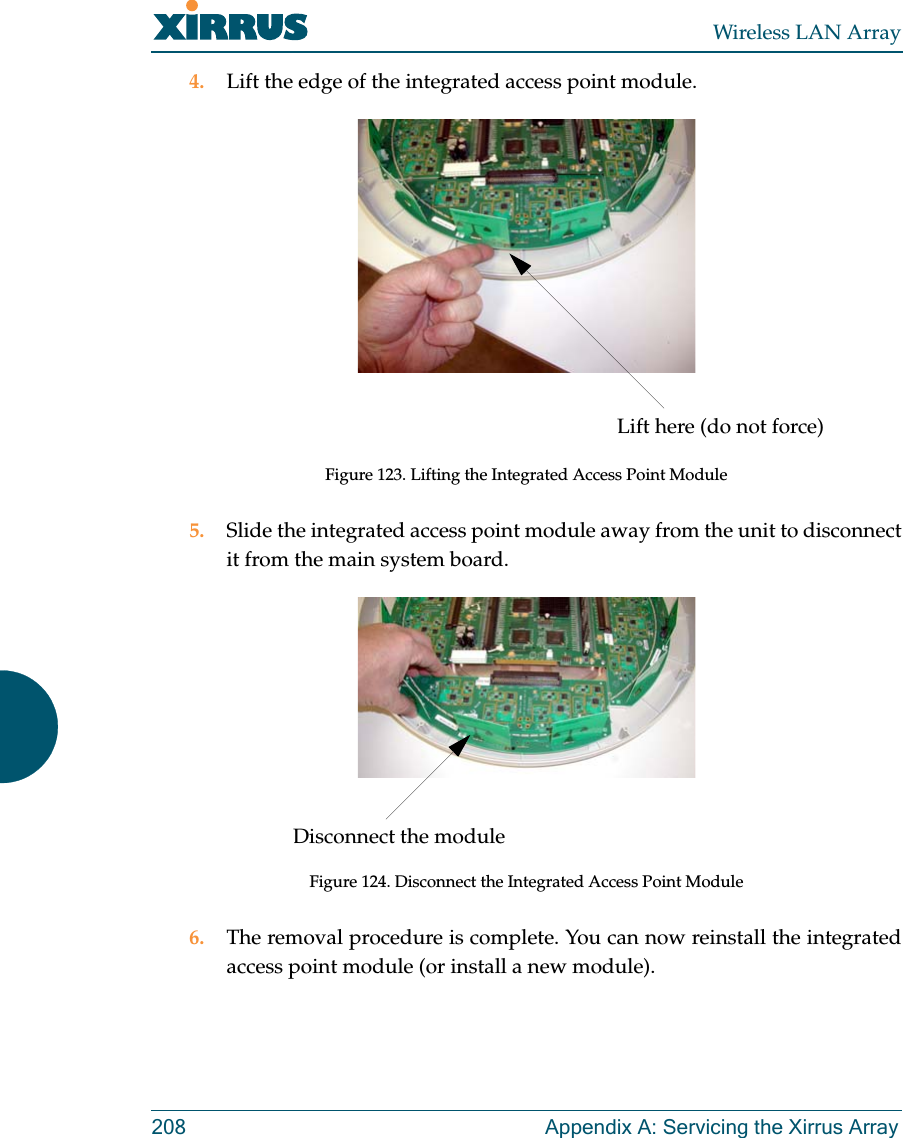 Wireless LAN Array208 Appendix A: Servicing the Xirrus Array4. Lift the edge of the integrated access point module.Figure 123. Lifting the Integrated Access Point Module5. Slide the integrated access point module away from the unit to disconnectit from the main system board.Figure 124. Disconnect the Integrated Access Point Module6. The removal procedure is complete. You can now reinstall the integratedaccess point module (or install a new module).Lift here (do not force)Disconnect the module