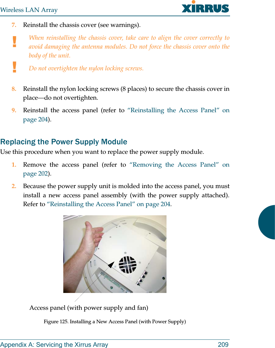 Wireless LAN ArrayAppendix A: Servicing the Xirrus Array 2097. Reinstall the chassis cover (see warnings).8. Reinstall the nylon locking screws (8 places) to secure the chassis cover inplace—do not overtighten.9. Reinstall the access panel (refer to “Reinstalling the Access Panel” onpage 204).Replacing the Power Supply ModuleUse this procedure when you want to replace the power supply module.1. Remove the access panel (refer to “Removing the Access Panel” onpage 202).2. Because the power supply unit is molded into the access panel, you mustinstall a new access panel assembly (with the power supply attached).Refer to “Reinstalling the Access Panel” on page 204.Figure 125. Installing a New Access Panel (with Power Supply)!!When reinstalling the chassis cover, take care to align the cover correctly toavoid damaging the antenna modules. Do not force the chassis cover onto thebody of the unit.Do not overtighten the nylon locking screws.Access panel (with power supply and fan)