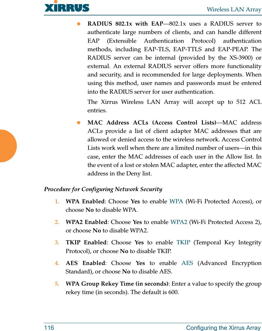 Wireless LAN Array116 Configuring the Xirrus ArrayzRADIUS 802.1x with EAP—802.1x uses a RADIUS server toauthenticate large numbers of clients, and can handle differentEAP (Extensible Authentication Protocol) authenticationmethods, including EAP-TLS, EAP-TTLS and EAP-PEAP. TheRADIUS server can be internal (provided by the XS-3900) orexternal. An external RADIUS server offers more functionalityand security, and is recommended for large deployments. Whenusing this method, user names and passwords must be enteredinto the RADIUS server for user authentication.The Xirrus Wireless LAN Array will accept up to 512 ACLentries.zMAC Address ACLs (Access Control Lists)—MAC addressACLs provide a list of client adapter MAC addresses that areallowed or denied access to the wireless network. Access ControlLists work well when there are a limited number of users—in thiscase, enter the MAC addresses of each user in the Allow list. Inthe event of a lost or stolen MAC adapter, enter the affected MACaddress in the Deny list.Procedure for Configuring Network Security1. WPA Enabled: Choose Yes to enable WPA (Wi-Fi Protected Access), orchoose No to disable WPA.2. WPA2 Enabled: Choose Yes to enable WPA2 (Wi-Fi Protected Access 2),or choose No to disable WPA2.3. TKIP Enabled: Choose Yes to enable TKIP (Temporal Key IntegrityProtocol), or choose No to disable TKIP.4. AES Enabled: Choose Yes to enable AES (Advanced EncryptionStandard), or choose No to disable AES.5. WPA Group Rekey Time (in seconds): Enter a value to specify the grouprekey time (in seconds). The default is 600.