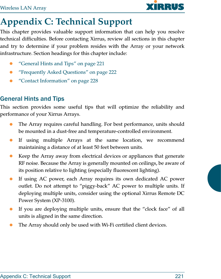 Wireless LAN ArrayAppendix C: Technical Support 221Appendix C: Technical SupportThis chapter provides valuable support information that can help you resolvetechnical difficulties. Before contacting Xirrus, review all sections in this chapterand try to determine if your problem resides with the Array or your networkinfrastructure. Section headings for this chapter include:z“General Hints and Tips” on page 221z“Frequently Asked Questions” on page 222z“Contact Information” on page 228General Hints and TipsThis section provides some useful tips that will optimize the reliability andperformance of your Xirrus Arrays.zThe Array requires careful handling. For best performance, units shouldbe mounted in a dust-free and temperature-controlled environment.zIf using multiple Arrays at the same location, we recommendmaintaining a distance of at least 50 feet between units.zKeep the Array away from electrical devices or appliances that generateRF noise. Because the Array is generally mounted on ceilings, be aware ofits position relative to lighting (especially fluorescent lighting).zIf using AC power, each Array requires its own dedicated AC poweroutlet. Do not attempt to “piggy-back” AC power to multiple units. Ifdeploying multiple units, consider using the optional Xirrus Remote DCPower System (XP-3100).zIf you are deploying multiple units, ensure that the “clock face” of allunits is aligned in the same direction.zThe Array should only be used with Wi-Fi certified client devices.