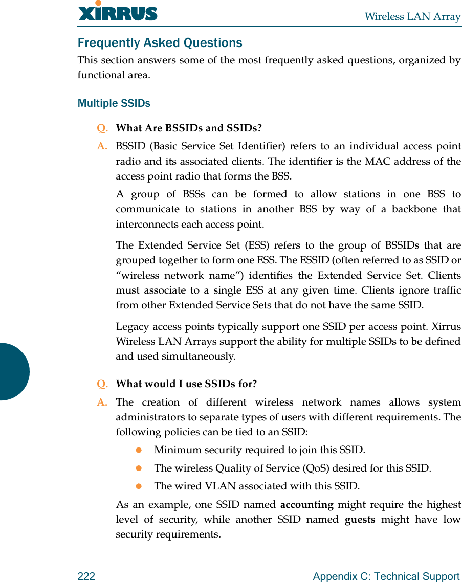 Wireless LAN Array222 Appendix C: Technical SupportFrequently Asked QuestionsThis section answers some of the most frequently asked questions, organized byfunctional area.Multiple SSIDsQ. What Are BSSIDs and SSIDs?A. BSSID (Basic Service Set Identifier) refers to an individual access pointradio and its associated clients. The identifier is the MAC address of theaccess point radio that forms the BSS.A group of BSSs can be formed to allow stations in one BSS tocommunicate to stations in another BSS by way of a backbone thatinterconnects each access point.The Extended Service Set (ESS) refers to the group of BSSIDs that aregrouped together to form one ESS. The ESSID (often referred to as SSID or“wireless network name”) identifies the Extended Service Set. Clientsmust associate to a single ESS at any given time. Clients ignore trafficfrom other Extended Service Sets that do not have the same SSID.Legacy access points typically support one SSID per access point. XirrusWireless LAN Arrays support the ability for multiple SSIDs to be definedand used simultaneously.Q. What would I use SSIDs for?A. The creation of different wireless network names allows systemadministrators to separate types of users with different requirements. Thefollowing policies can be tied to an SSID:zMinimum security required to join this SSID.zThe wireless Quality of Service (QoS) desired for this SSID.zThe wired VLAN associated with this SSID.As an example, one SSID named accounting might require the highestlevel of security, while another SSID named guests might have lowsecurity requirements.