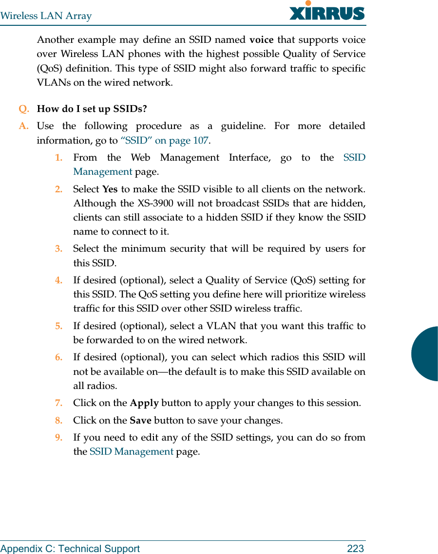 Wireless LAN ArrayAppendix C: Technical Support 223Another example may define an SSID named voice that supports voiceover Wireless LAN phones with the highest possible Quality of Service(QoS) definition. This type of SSID might also forward traffic to specificVLANs on the wired network.Q. How do I set up SSIDs?A. Use the following procedure as a guideline. For more detailedinformation, go to “SSID” on page 107.1. From the Web Management Interface, go to the SSIDManagement page.2. Select Yes to make the SSID visible to all clients on the network.Although the XS-3900 will not broadcast SSIDs that are hidden,clients can still associate to a hidden SSID if they know the SSIDname to connect to it.3. Select the minimum security that will be required by users forthis SSID.4. If desired (optional), select a Quality of Service (QoS) setting forthis SSID. The QoS setting you define here will prioritize wirelesstraffic for this SSID over other SSID wireless traffic.5. If desired (optional), select a VLAN that you want this traffic tobe forwarded to on the wired network.6. If desired (optional), you can select which radios this SSID willnot be available on—the default is to make this SSID available onall radios.7. Click on the Apply button to apply your changes to this session.8. Click on the Save button to save your changes.9. If you need to edit any of the SSID settings, you can do so fromthe SSID Management page.