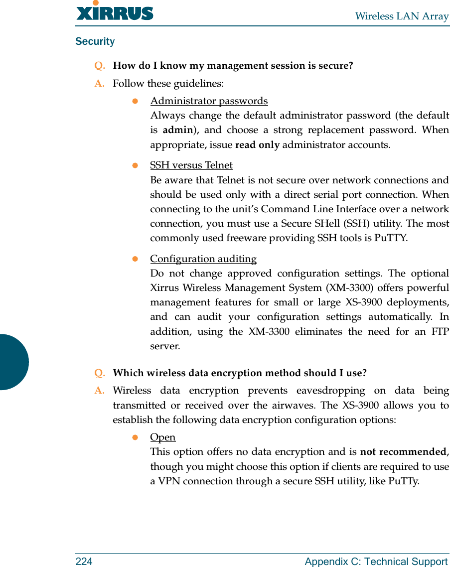 Wireless LAN Array224 Appendix C: Technical SupportSecurityQ. How do I know my management session is secure?A. Follow these guidelines:zAdministrator passwordsAlways change the default administrator password (the defaultis  admin), and choose a strong replacement password. Whenappropriate, issue read only administrator accounts.zSSH versus TelnetBe aware that Telnet is not secure over network connections andshould be used only with a direct serial port connection. Whenconnecting to the unit’s Command Line Interface over a networkconnection, you must use a Secure SHell (SSH) utility. The mostcommonly used freeware providing SSH tools is PuTTY.zConfiguration auditingDo not change approved configuration settings. The optionalXirrus Wireless Management System (XM-3300) offers powerfulmanagement features for small or large XS-3900 deployments,and can audit your configuration settings automatically. Inaddition, using the XM-3300 eliminates the need for an FTPserver.Q. Which wireless data encryption method should I use?A. Wireless data encryption prevents eavesdropping on data beingtransmitted or received over the airwaves. The XS-3900 allows you toestablish the following data encryption configuration options:zOpenThis option offers no data encryption and is not recommended,though you might choose this option if clients are required to usea VPN connection through a secure SSH utility, like PuTTy.