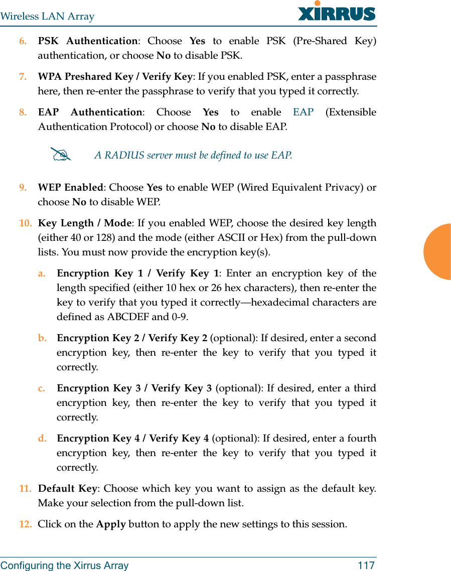 Wireless LAN ArrayConfiguring the Xirrus Array 1176. PSK Authentication: Choose Yes to enable PSK (Pre-Shared Key)authentication, or choose No to disable PSK.7. WPA Preshared Key / Verify Key: If you enabled PSK, enter a passphrasehere, then re-enter the passphrase to verify that you typed it correctly.8. EAP Authentication: Choose Yes to enable EAP (ExtensibleAuthentication Protocol) or choose No to disable EAP.9. WEP Enabled: Choose Yes to enable WEP (Wired Equivalent Privacy) orchoose No to disable WEP.10. Key Length / Mode: If you enabled WEP, choose the desired key length(either 40 or 128) and the mode (either ASCII or Hex) from the pull-downlists. You must now provide the encryption key(s).a. Encryption Key 1 / Verify Key 1: Enter an encryption key of thelength specified (either 10 hex or 26 hex characters), then re-enter thekey to verify that you typed it correctly—hexadecimal characters aredefined as ABCDEF and 0-9.b. Encryption Key 2 / Verify Key 2 (optional): If desired, enter a secondencryption key, then re-enter the key to verify that you typed itcorrectly.c. Encryption Key 3 / Verify Key 3 (optional): If desired, enter a thirdencryption key, then re-enter the key to verify that you typed itcorrectly.d. Encryption Key 4 / Verify Key 4 (optional): If desired, enter a fourthencryption key, then re-enter the key to verify that you typed itcorrectly.11. Default Key: Choose which key you want to assign as the default key.Make your selection from the pull-down list.12. Click on the Apply button to apply the new settings to this session.#A RADIUS server must be defined to use EAP.