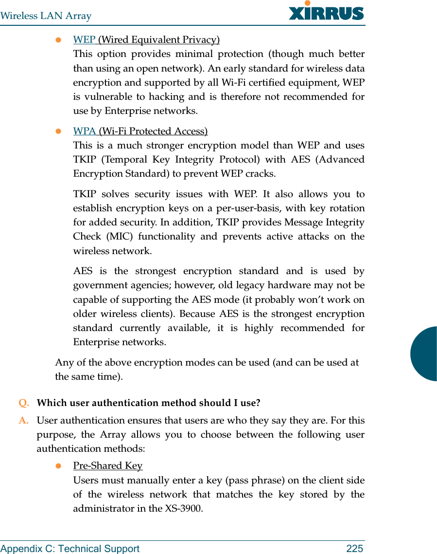 Wireless LAN ArrayAppendix C: Technical Support 225zWEP (Wired Equivalent Privacy)This option provides minimal protection (though much betterthan using an open network). An early standard for wireless dataencryption and supported by all Wi-Fi certified equipment, WEPis vulnerable to hacking and is therefore not recommended foruse by Enterprise networks.zWPA (Wi-Fi Protected Access)This is a much stronger encryption model than WEP and usesTKIP (Temporal Key Integrity Protocol) with AES (AdvancedEncryption Standard) to prevent WEP cracks.TKIP solves security issues with WEP. It also allows you toestablish encryption keys on a per-user-basis, with key rotationfor added security. In addition, TKIP provides Message IntegrityCheck (MIC) functionality and prevents active attacks on thewireless network.AES is the strongest encryption standard and is used bygovernment agencies; however, old legacy hardware may not becapable of supporting the AES mode (it probably won’t work onolder wireless clients). Because AES is the strongest encryptionstandard currently available, it is highly recommended forEnterprise networks.Any of the above encryption modes can be used (and can be used at the same time).Q. Which user authentication method should I use?A. User authentication ensures that users are who they say they are. For thispurpose, the Array allows you to choose between the following userauthentication methods:zPre-Shared KeyUsers must manually enter a key (pass phrase) on the client sideof the wireless network that matches the key stored by theadministrator in the XS-3900.