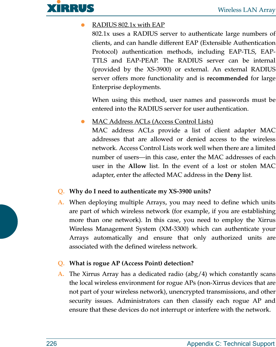 Wireless LAN Array226 Appendix C: Technical SupportzRADIUS 802.1x with EAP802.1x uses a RADIUS server to authenticate large numbers ofclients, and can handle different EAP (Extensible AuthenticationProtocol) authentication methods, including EAP-TLS, EAP-TTLS and EAP-PEAP. The RADIUS server can be internal(provided by the XS-3900) or external. An external RADIUSserver offers more functionality and is recommended for largeEnterprise deployments.When using this method, user names and passwords must beentered into the RADIUS server for user authentication.zMAC Address ACLs (Access Control Lists)MAC address ACLs provide a list of client adapter MACaddresses that are allowed or denied access to the wirelessnetwork. Access Control Lists work well when there are a limitednumber of users—in this case, enter the MAC addresses of eachuser in the Allow list. In the event of a lost or stolen MACadapter, enter the affected MAC address in the Deny list.Q. Why do I need to authenticate my XS-3900 units?A. When deploying multiple Arrays, you may need to define which unitsare part of which wireless network (for example, if you are establishingmore than one network). In this case, you need to employ the XirrusWireless Management System (XM-3300) which can authenticate yourArrays automatically and ensure that only authorized units areassociated with the defined wireless network.Q. What is rogue AP (Access Point) detection?A. The Xirrus Array has a dedicated radio (abg/4) which constantly scansthe local wireless environment for rogue APs (non-Xirrus devices that arenot part of your wireless network), unencrypted transmissions, and othersecurity issues. Administrators can then classify each rogue AP andensure that these devices do not interrupt or interfere with the network.