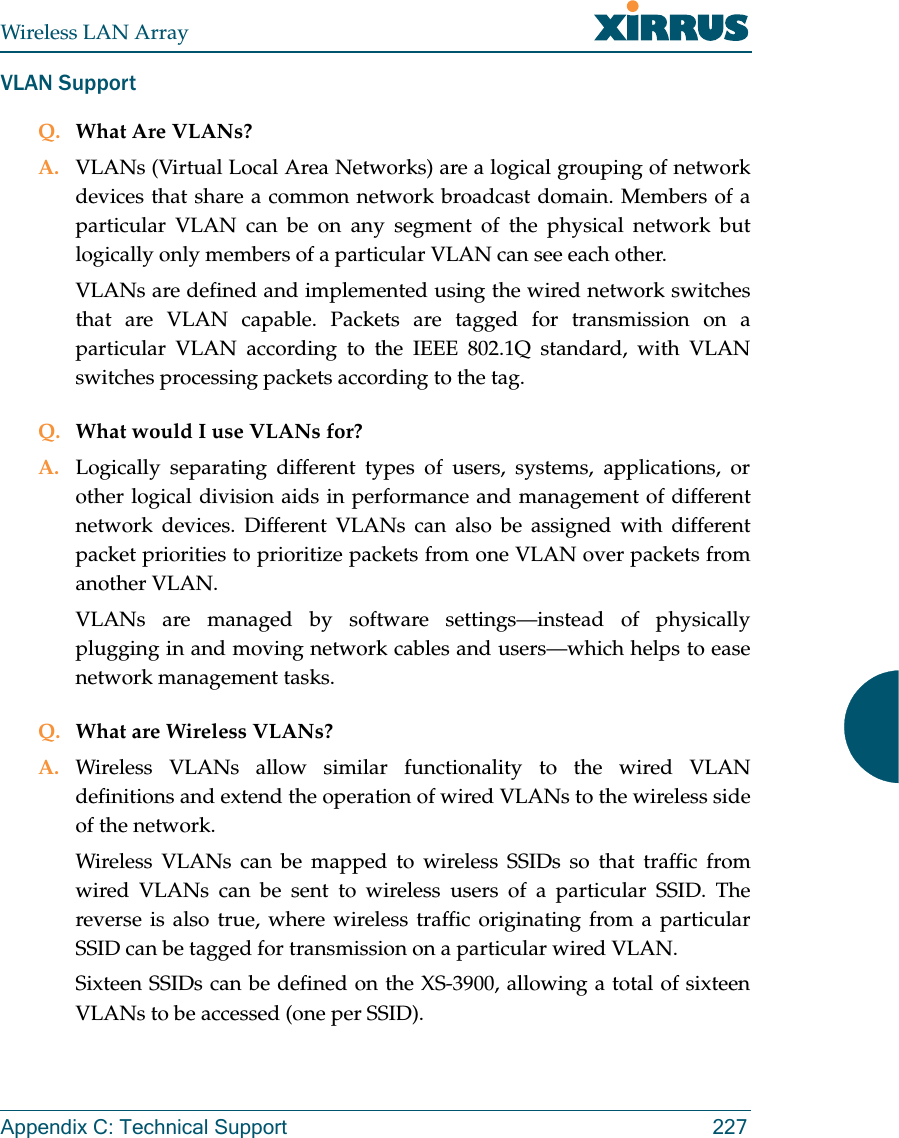 Wireless LAN ArrayAppendix C: Technical Support 227VLAN SupportQ. What Are VLANs?A. VLANs (Virtual Local Area Networks) are a logical grouping of networkdevices that share a common network broadcast domain. Members of aparticular VLAN can be on any segment of the physical network butlogically only members of a particular VLAN can see each other.VLANs are defined and implemented using the wired network switchesthat are VLAN capable. Packets are tagged for transmission on aparticular VLAN according to the IEEE 802.1Q standard, with VLANswitches processing packets according to the tag.Q. What would I use VLANs for?A. Logically separating different types of users, systems, applications, orother logical division aids in performance and management of differentnetwork devices. Different VLANs can also be assigned with differentpacket priorities to prioritize packets from one VLAN over packets fromanother VLAN.VLANs are managed by software settings—instead of physicallyplugging in and moving network cables and users—which helps to easenetwork management tasks.Q. What are Wireless VLANs?A. Wireless VLANs allow similar functionality to the wired VLANdefinitions and extend the operation of wired VLANs to the wireless sideof the network.Wireless VLANs can be mapped to wireless SSIDs so that traffic fromwired VLANs can be sent to wireless users of a particular SSID. Thereverse is also true, where wireless traffic originating from a particularSSID can be tagged for transmission on a particular wired VLAN.Sixteen SSIDs can be defined on the XS-3900, allowing a total of sixteenVLANs to be accessed (one per SSID).