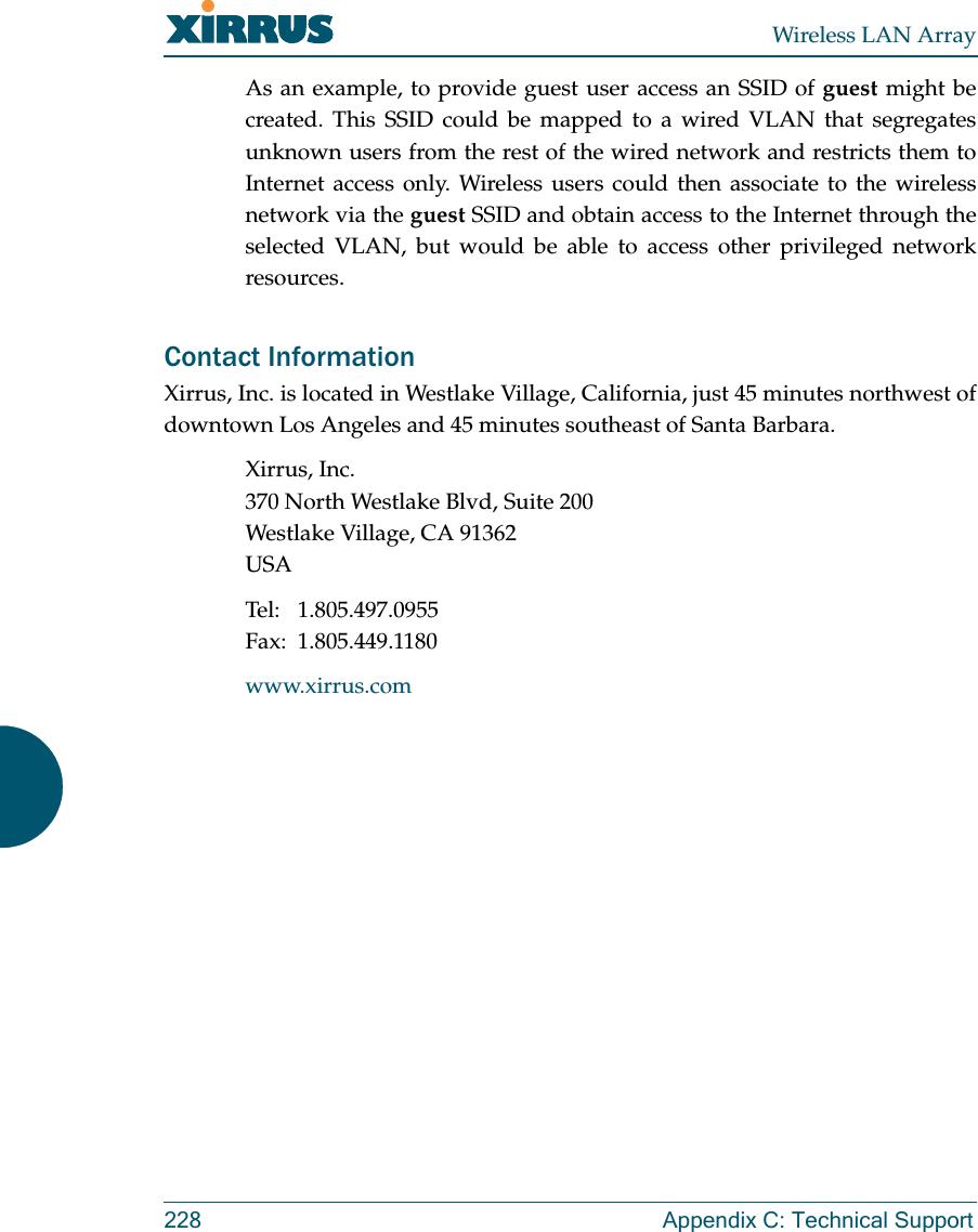 Wireless LAN Array228 Appendix C: Technical SupportAs an example, to provide guest user access an SSID of guest might becreated. This SSID could be mapped to a wired VLAN that segregatesunknown users from the rest of the wired network and restricts them toInternet access only. Wireless users could then associate to the wirelessnetwork via the guest SSID and obtain access to the Internet through theselected VLAN, but would be able to access other privileged networkresources.Contact InformationXirrus, Inc. is located in Westlake Village, California, just 45 minutes northwest ofdowntown Los Angeles and 45 minutes southeast of Santa Barbara.Xirrus, Inc.370 North Westlake Blvd, Suite 200Westlake Village, CA 91362USATel: 1.805.497.0955Fax: 1.805.449.1180www.xirrus.com