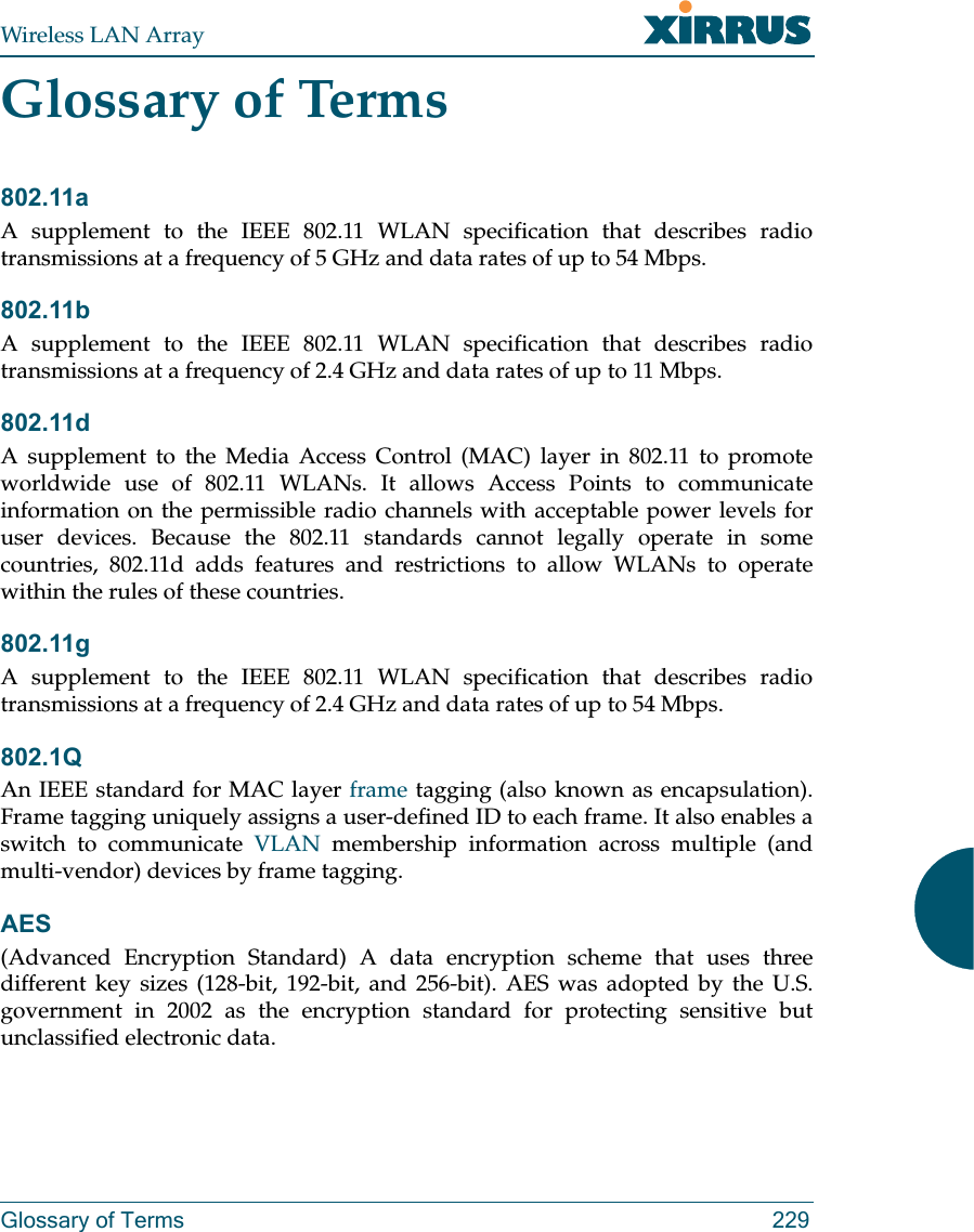 Wireless LAN ArrayGlossary of Terms 229Glossary of Terms802.11aA supplement to the IEEE 802.11 WLAN specification that describes radiotransmissions at a frequency of 5 GHz and data rates of up to 54 Mbps.802.11bA supplement to the IEEE 802.11 WLAN specification that describes radiotransmissions at a frequency of 2.4 GHz and data rates of up to 11 Mbps.802.11dA supplement to the Media Access Control (MAC) layer in 802.11 to promoteworldwide use of 802.11 WLANs. It allows Access Points to communicateinformation on the permissible radio channels with acceptable power levels foruser devices. Because the 802.11 standards cannot legally operate in somecountries, 802.11d adds features and restrictions to allow WLANs to operatewithin the rules of these countries.802.11gA supplement to the IEEE 802.11 WLAN specification that describes radiotransmissions at a frequency of 2.4 GHz and data rates of up to 54 Mbps.802.1QAn IEEE standard for MAC layer frame tagging (also known as encapsulation).Frame tagging uniquely assigns a user-defined ID to each frame. It also enables aswitch to communicate VLAN membership information across multiple (andmulti-vendor) devices by frame tagging.AES(Advanced Encryption Standard) A data encryption scheme that uses threedifferent key sizes (128-bit, 192-bit, and 256-bit). AES was adopted by the U.S.government in 2002 as the encryption standard for protecting sensitive butunclassified electronic data.