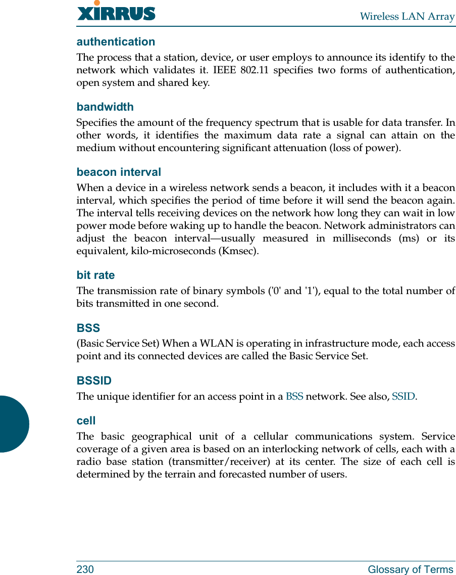 Wireless LAN Array230 Glossary of TermsauthenticationThe process that a station, device, or user employs to announce its identify to thenetwork which validates it. IEEE 802.11 specifies two forms of authentication,open system and shared key.bandwidthSpecifies the amount of the frequency spectrum that is usable for data transfer. Inother words, it identifies the maximum data rate a signal can attain on themedium without encountering significant attenuation (loss of power).beacon intervalWhen a device in a wireless network sends a beacon, it includes with it a beaconinterval, which specifies the period of time before it will send the beacon again.The interval tells receiving devices on the network how long they can wait in lowpower mode before waking up to handle the beacon. Network administrators canadjust the beacon interval—usually measured in milliseconds (ms) or itsequivalent, kilo-microseconds (Kmsec).bit rateThe transmission rate of binary symbols (&apos;0&apos; and &apos;1&apos;), equal to the total number ofbits transmitted in one second.BSS(Basic Service Set) When a WLAN is operating in infrastructure mode, each accesspoint and its connected devices are called the Basic Service Set.BSSIDThe unique identifier for an access point in a BSS network. See also, SSID.cellThe basic geographical unit of a cellular communications system. Servicecoverage of a given area is based on an interlocking network of cells, each with aradio base station (transmitter/receiver) at its center. The size of each cell isdetermined by the terrain and forecasted number of users.