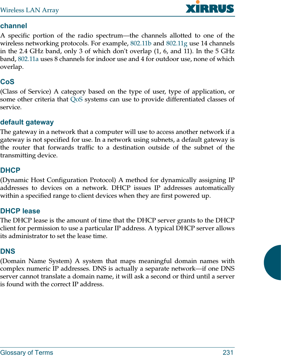 Wireless LAN ArrayGlossary of Terms 231channelA specific portion of the radio spectrum—the channels allotted to one of thewireless networking protocols. For example, 802.11b and 802.11g use 14 channelsin the 2.4 GHz band, only 3 of which don&apos;t overlap (1, 6, and 11). In the 5 GHzband, 802.11a uses 8 channels for indoor use and 4 for outdoor use, none of whichoverlap.CoS(Class of Service) A category based on the type of user, type of application, orsome other criteria that QoS systems can use to provide differentiated classes ofservice.default gatewayThe gateway in a network that a computer will use to access another network if agateway is not specified for use. In a network using subnets, a default gateway isthe router that forwards traffic to a destination outside of the subnet of thetransmitting device.DHCP(Dynamic Host Configuration Protocol) A method for dynamically assigning IPaddresses to devices on a network. DHCP issues IP addresses automaticallywithin a specified range to client devices when they are first powered up.DHCP leaseThe DHCP lease is the amount of time that the DHCP server grants to the DHCPclient for permission to use a particular IP address. A typical DHCP server allowsits administrator to set the lease time.DNS(Domain Name System) A system that maps meaningful domain names withcomplex numeric IP addresses. DNS is actually a separate network—if one DNSserver cannot translate a domain name, it will ask a second or third until a serveris found with the correct IP address.