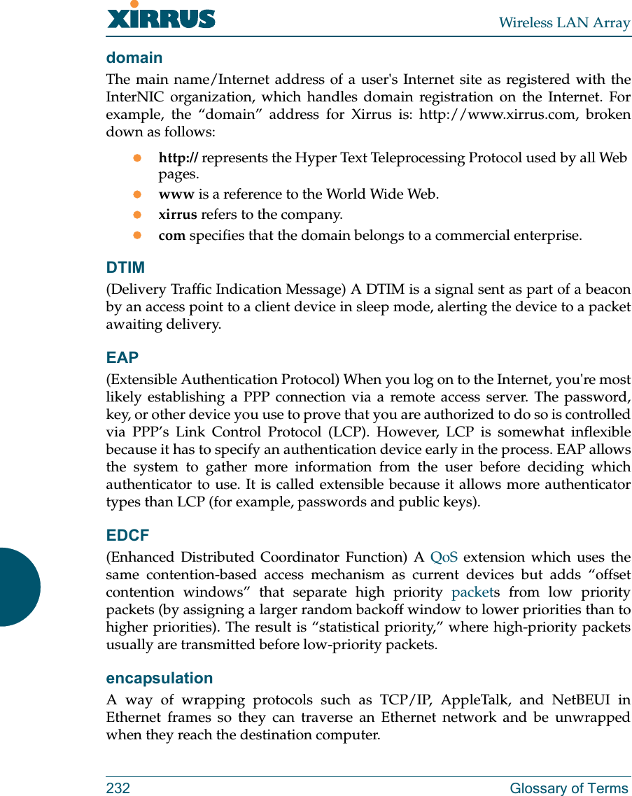 Wireless LAN Array232 Glossary of TermsdomainThe main name/Internet address of a user&apos;s Internet site as registered with theInterNIC organization, which handles domain registration on the Internet. Forexample, the “domain” address for Xirrus is: http://www.xirrus.com, brokendown as follows:zhttp:// represents the Hyper Text Teleprocessing Protocol used by all Web pages.zwww is a reference to the World Wide Web.zxirrus refers to the company.zcom specifies that the domain belongs to a commercial enterprise.DTIM(Delivery Traffic Indication Message) A DTIM is a signal sent as part of a beaconby an access point to a client device in sleep mode, alerting the device to a packetawaiting delivery.EAP(Extensible Authentication Protocol) When you log on to the Internet, you&apos;re mostlikely establishing a PPP connection via a remote access server. The password,key, or other device you use to prove that you are authorized to do so is controlledvia PPP’s Link Control Protocol (LCP). However, LCP is somewhat inflexiblebecause it has to specify an authentication device early in the process. EAP allowsthe system to gather more information from the user before deciding whichauthenticator to use. It is called extensible because it allows more authenticatortypes than LCP (for example, passwords and public keys).EDCF(Enhanced Distributed Coordinator Function) A QoS extension which uses thesame contention-based access mechanism as current devices but adds “offsetcontention windows” that separate high priority packets from low prioritypackets (by assigning a larger random backoff window to lower priorities than tohigher priorities). The result is “statistical priority,” where high-priority packetsusually are transmitted before low-priority packets.encapsulationA way of wrapping protocols such as TCP/IP, AppleTalk, and NetBEUI inEthernet frames so they can traverse an Ethernet network and be unwrappedwhen they reach the destination computer.