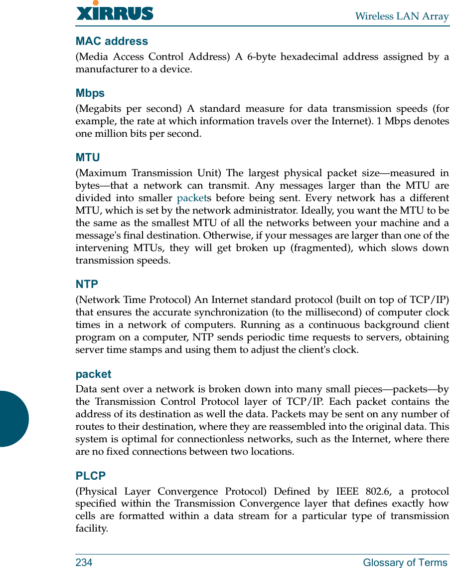 Wireless LAN Array234 Glossary of TermsMAC address(Media Access Control Address) A 6-byte hexadecimal address assigned by amanufacturer to a device.Mbps(Megabits per second) A standard measure for data transmission speeds (forexample, the rate at which information travels over the Internet). 1 Mbps denotesone million bits per second.MTU(Maximum Transmission Unit) The largest physical packet size—measured inbytes—that a network can transmit. Any messages larger than the MTU aredivided into smaller packets before being sent. Every network has a differentMTU, which is set by the network administrator. Ideally, you want the MTU to bethe same as the smallest MTU of all the networks between your machine and amessage&apos;s final destination. Otherwise, if your messages are larger than one of theintervening MTUs, they will get broken up (fragmented), which slows downtransmission speeds.NTP(Network Time Protocol) An Internet standard protocol (built on top of TCP/IP)that ensures the accurate synchronization (to the millisecond) of computer clocktimes in a network of computers. Running as a continuous background clientprogram on a computer, NTP sends periodic time requests to servers, obtainingserver time stamps and using them to adjust the client&apos;s clock.packetData sent over a network is broken down into many small pieces—packets—bythe Transmission Control Protocol layer of TCP/IP. Each packet contains theaddress of its destination as well the data. Packets may be sent on any number ofroutes to their destination, where they are reassembled into the original data. Thissystem is optimal for connectionless networks, such as the Internet, where thereare no fixed connections between two locations.PLCP(Physical Layer Convergence Protocol) Defined by IEEE 802.6, a protocolspecified within the Transmission Convergence layer that defines exactly howcells are formatted within a data stream for a particular type of transmissionfacility.