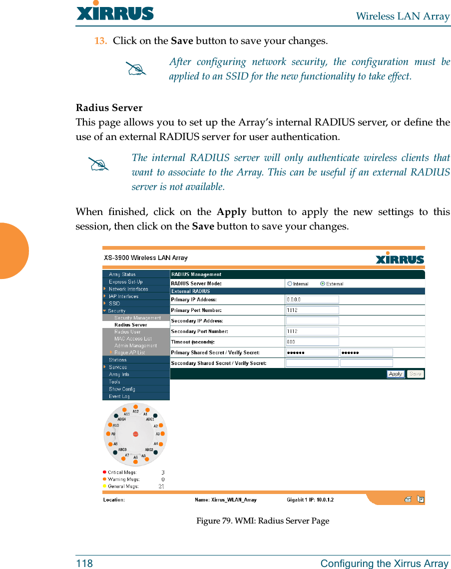 Wireless LAN Array118 Configuring the Xirrus Array13. Click on the Save button to save your changes.Radius ServerThis page allows you to set up the Array’s internal RADIUS server, or define theuse of an external RADIUS server for user authentication.When finished, click on the Apply button to apply the new settings to thissession, then click on the Save button to save your changes.Figure 79. WMI: Radius Server Page#After configuring network security, the configuration must beapplied to an SSID for the new functionality to take effect.#The internal RADIUS server will only authenticate wireless clients thatwant to associate to the Array. This can be useful if an external RADIUSserver is not available.