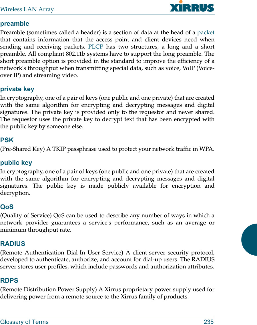 Wireless LAN ArrayGlossary of Terms 235preamblePreamble (sometimes called a header) is a section of data at the head of a packetthat contains information that the access point and client devices need whensending and receiving packets. PLCP has two structures, a long and a shortpreamble. All compliant 802.11b systems have to support the long preamble. Theshort preamble option is provided in the standard to improve the efficiency of anetwork&apos;s throughput when transmitting special data, such as voice, VoIP (Voice-over IP) and streaming video.private keyIn cryptography, one of a pair of keys (one public and one private) that are createdwith the same algorithm for encrypting and decrypting messages and digitalsignatures. The private key is provided only to the requestor and never shared.The requestor uses the private key to decrypt text that has been encrypted withthe public key by someone else.PSK(Pre-Shared Key) A TKIP passphrase used to protect your network traffic in WPA.public keyIn cryptography, one of a pair of keys (one public and one private) that are createdwith the same algorithm for encrypting and decrypting messages and digitalsignatures. The public key is made publicly available for encryption anddecryption.QoS(Quality of Service) QoS can be used to describe any number of ways in which anetwork provider guarantees a service&apos;s performance, such as an average orminimum throughput rate.RADIUS(Remote Authentication Dial-In User Service) A client-server security protocol,developed to authenticate, authorize, and account for dial-up users. The RADIUSserver stores user profiles, which include passwords and authorization attributes.RDPS(Remote Distribution Power Supply) A Xirrus proprietary power supply used fordelivering power from a remote source to the Xirrus family of products.