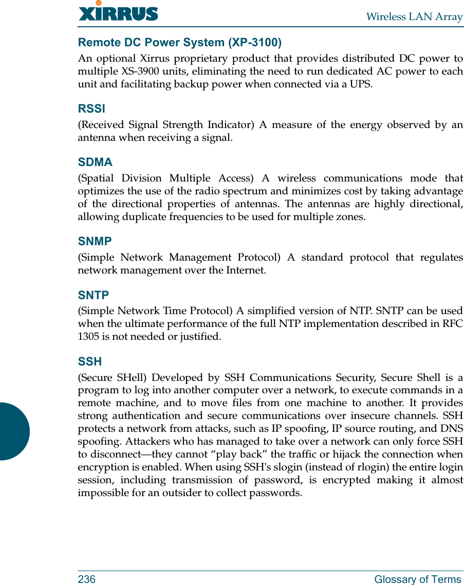Wireless LAN Array236 Glossary of TermsRemote DC Power System (XP-3100)An optional Xirrus proprietary product that provides distributed DC power tomultiple XS-3900 units, eliminating the need to run dedicated AC power to eachunit and facilitating backup power when connected via a UPS.RSSI(Received Signal Strength Indicator) A measure of the energy observed by anantenna when receiving a signal.SDMA(Spatial Division Multiple Access) A wireless communications mode thatoptimizes the use of the radio spectrum and minimizes cost by taking advantageof the directional properties of antennas. The antennas are highly directional,allowing duplicate frequencies to be used for multiple zones.SNMP(Simple Network Management Protocol) A standard protocol that regulatesnetwork management over the Internet.SNTP(Simple Network Time Protocol) A simplified version of NTP. SNTP can be usedwhen the ultimate performance of the full NTP implementation described in RFC1305 is not needed or justified.SSH(Secure SHell) Developed by SSH Communications Security, Secure Shell is aprogram to log into another computer over a network, to execute commands in aremote machine, and to move files from one machine to another. It providesstrong authentication and secure communications over insecure channels. SSHprotects a network from attacks, such as IP spoofing, IP source routing, and DNSspoofing. Attackers who has managed to take over a network can only force SSHto disconnect—they cannot “play back” the traffic or hijack the connection whenencryption is enabled. When using SSH&apos;s slogin (instead of rlogin) the entire loginsession, including transmission of password, is encrypted making it almostimpossible for an outsider to collect passwords.