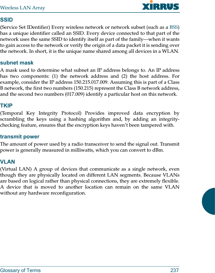 Wireless LAN ArrayGlossary of Terms 237SSID(Service Set IDentifier) Every wireless network or network subset (such as a BSS)has a unique identifier called an SSID. Every device connected to that part of thenetwork uses the same SSID to identify itself as part of the family—when it wantsto gain access to the network or verify the origin of a data packet it is sending overthe network. In short, it is the unique name shared among all devices in a WLAN.subnet maskA mask used to determine what subnet an IP address belongs to. An IP addresshas two components: (1) the network address and (2) the host address. Forexample, consider the IP address 150.215.017.009. Assuming this is part of a ClassB network, the first two numbers (150.215) represent the Class B network address,and the second two numbers (017.009) identify a particular host on this network.TKIP(Temporal Key Integrity Protocol) Provides improved data encryption byscrambling the keys using a hashing algorithm and, by adding an integrity-checking feature, ensures that the encryption keys haven’t been tampered with.transmit powerThe amount of power used by a radio transceiver to send the signal out. Transmitpower is generally measured in milliwatts, which you can convert to dBm.VLAN(Virtual LAN) A group of devices that communicate as a single network, eventhough they are physically located on different LAN segments. Because VLANsare based on logical rather than physical connections, they are extremely flexible.A device that is moved to another location can remain on the same VLANwithout any hardware reconfiguration.