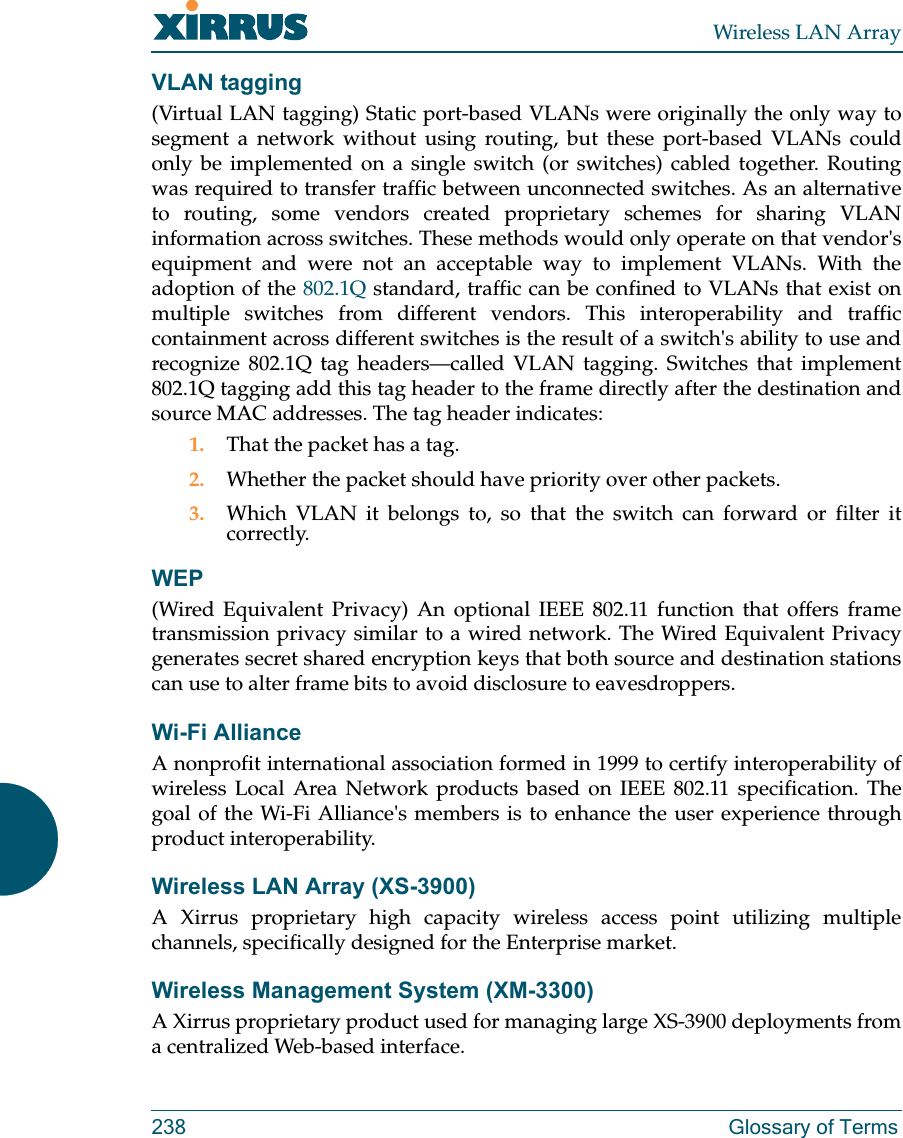 Wireless LAN Array238 Glossary of TermsVLAN tagging(Virtual LAN tagging) Static port-based VLANs were originally the only way tosegment a network without using routing, but these port-based VLANs couldonly be implemented on a single switch (or switches) cabled together. Routingwas required to transfer traffic between unconnected switches. As an alternativeto routing, some vendors created proprietary schemes for sharing VLANinformation across switches. These methods would only operate on that vendor&apos;sequipment and were not an acceptable way to implement VLANs. With theadoption of the 802.1Q standard, traffic can be confined to VLANs that exist onmultiple switches from different vendors. This interoperability and trafficcontainment across different switches is the result of a switch&apos;s ability to use andrecognize 802.1Q tag headers—called VLAN tagging. Switches that implement802.1Q tagging add this tag header to the frame directly after the destination andsource MAC addresses. The tag header indicates:1. That the packet has a tag.2. Whether the packet should have priority over other packets.3. Which VLAN it belongs to, so that the switch can forward or filter itcorrectly.WEP(Wired Equivalent Privacy) An optional IEEE 802.11 function that offers frametransmission privacy similar to a wired network. The Wired Equivalent Privacygenerates secret shared encryption keys that both source and destination stationscan use to alter frame bits to avoid disclosure to eavesdroppers.Wi-Fi AllianceA nonprofit international association formed in 1999 to certify interoperability ofwireless Local Area Network products based on IEEE 802.11 specification. Thegoal of the Wi-Fi Alliance&apos;s members is to enhance the user experience throughproduct interoperability.Wireless LAN Array (XS-3900)A Xirrus proprietary high capacity wireless access point utilizing multiplechannels, specifically designed for the Enterprise market.Wireless Management System (XM-3300)A Xirrus proprietary product used for managing large XS-3900 deployments froma centralized Web-based interface.