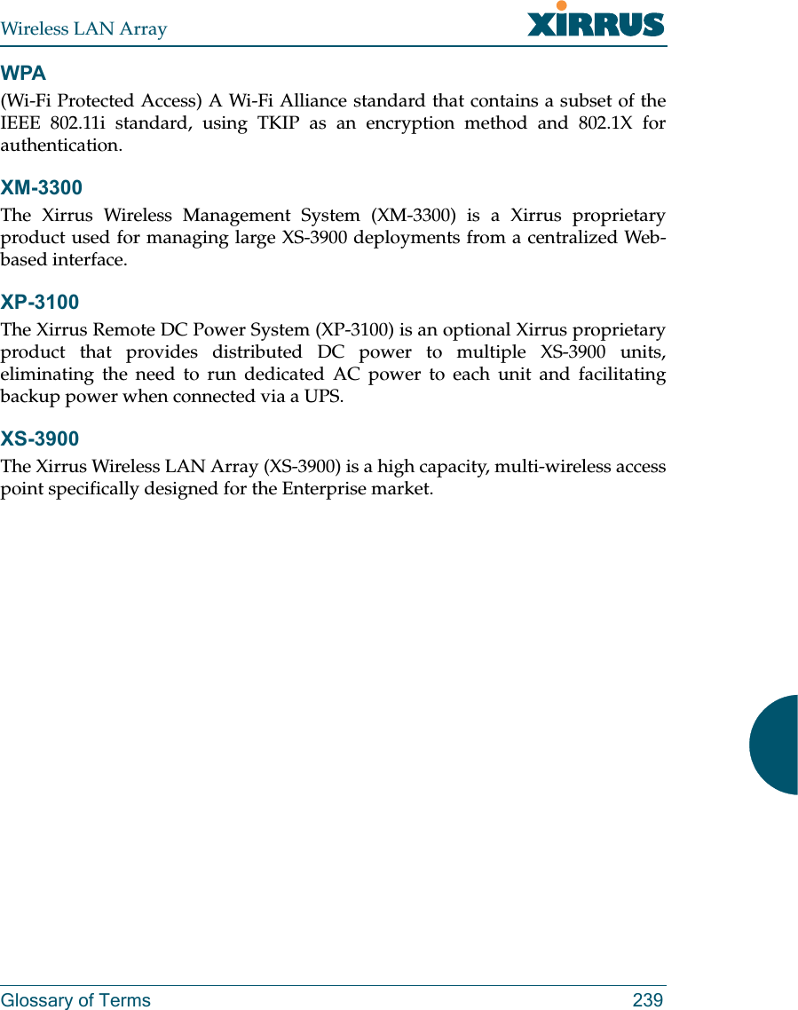 Wireless LAN ArrayGlossary of Terms 239WPA(Wi-Fi Protected Access) A Wi-Fi Alliance standard that contains a subset of theIEEE 802.11i standard, using TKIP as an encryption method and 802.1X forauthentication.XM-3300The Xirrus Wireless Management System (XM-3300) is a Xirrus proprietaryproduct used for managing large XS-3900 deployments from a centralized Web-based interface.XP-3100The Xirrus Remote DC Power System (XP-3100) is an optional Xirrus proprietaryproduct that provides distributed DC power to multiple XS-3900 units,eliminating the need to run dedicated AC power to each unit and facilitatingbackup power when connected via a UPS.XS-3900The Xirrus Wireless LAN Array (XS-3900) is a high capacity, multi-wireless accesspoint specifically designed for the Enterprise market.