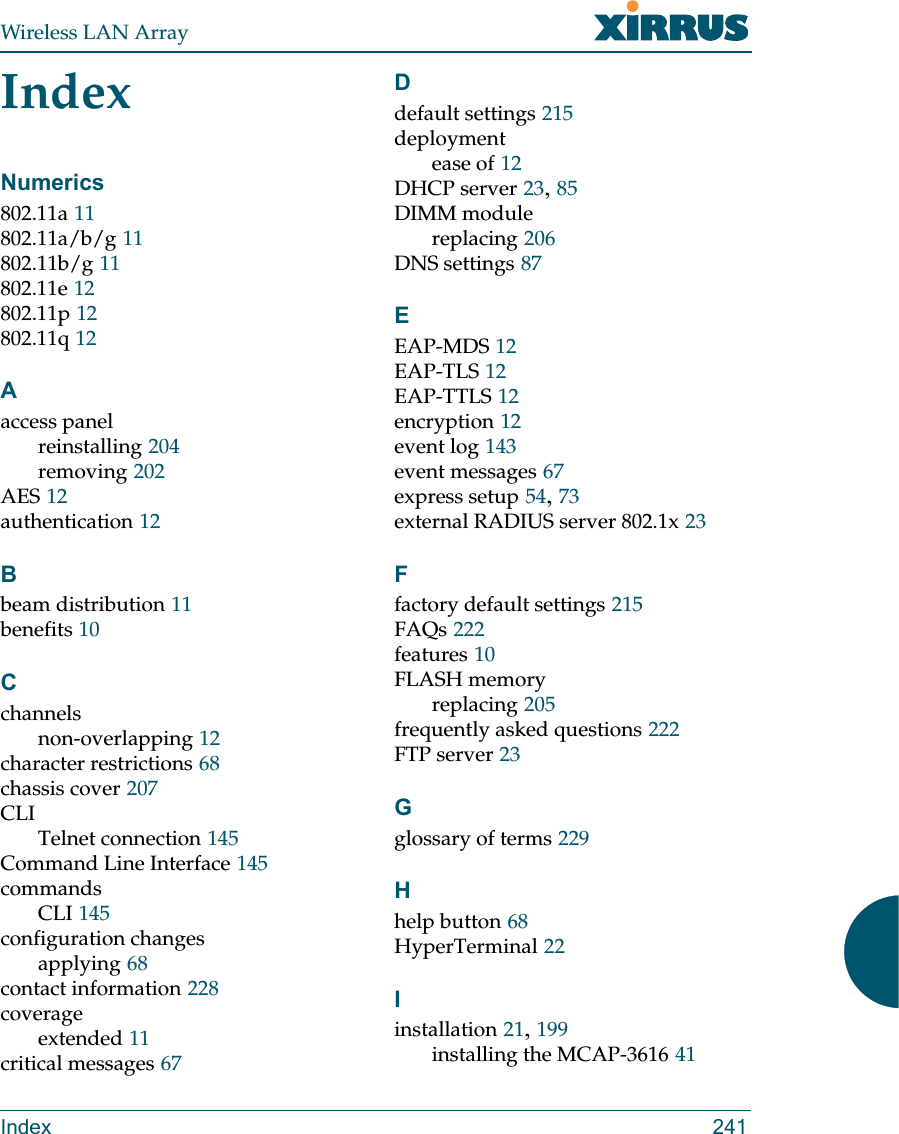 Wireless LAN ArrayIndex 241IndexNumerics802.11a 11802.11a/b/g 11802.11b/g 11802.11e 12802.11p 12802.11q 12Aaccess panelreinstalling 204removing 202AES 12authentication 12Bbeam distribution 11benefits 10Cchannelsnon-overlapping 12character restrictions 68chassis cover 207CLITelnet connection 145Command Line Interface 145commandsCLI 145configuration changesapplying 68contact information 228coverageextended 11critical messages 67Ddefault settings 215deploymentease of 12DHCP server 23,85DIMM modulereplacing 206DNS settings 87EEAP-MDS 12EAP-TLS 12EAP-TTLS 12encryption 12event log 143event messages 67express setup 54,73external RADIUS server 802.1x 23Ffactory default settings 215FAQs 222features 10FLASH memoryreplacing 205frequently asked questions 222FTP server 23Gglossary of terms 229Hhelp button 68HyperTerminal 22Iinstallation 21,199installing the MCAP-3616 41