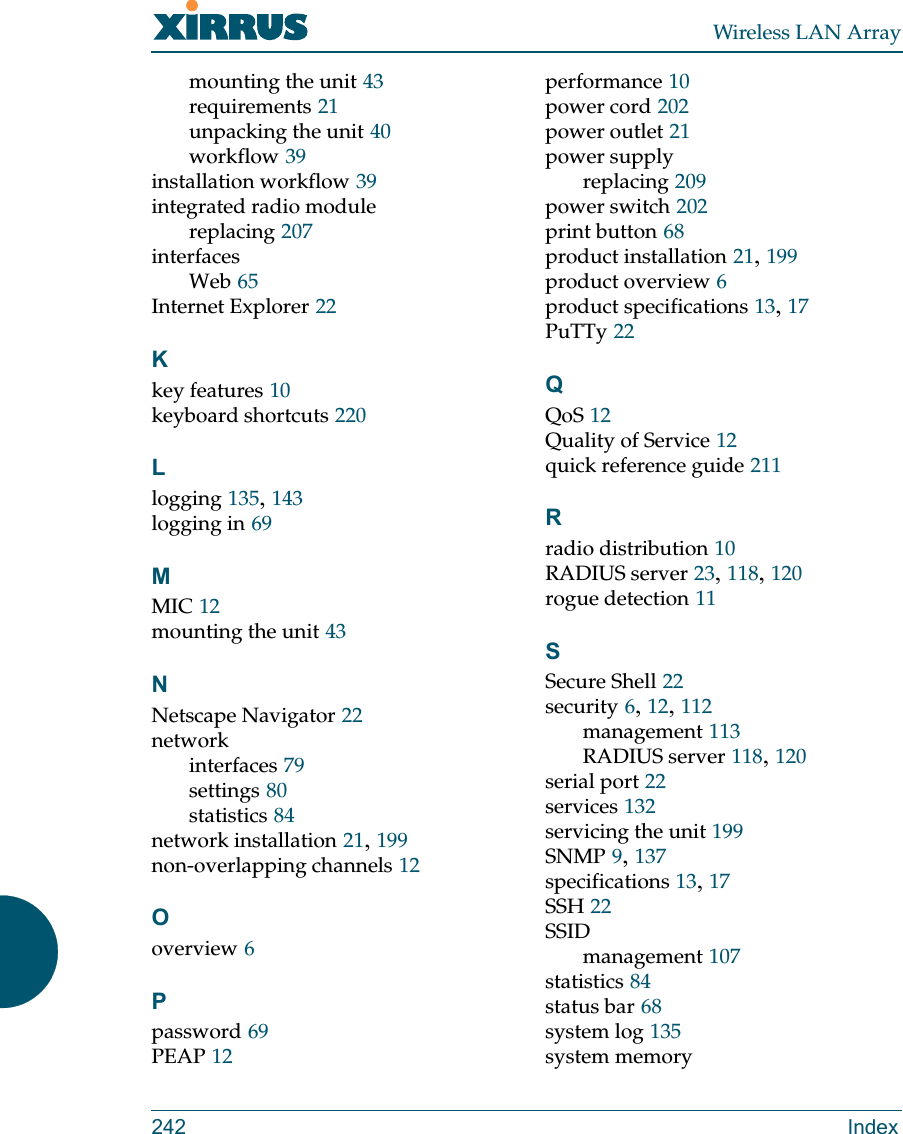 Wireless LAN Array242 Indexmounting the unit 43requirements 21unpacking the unit 40workflow 39installation workflow 39integrated radio modulereplacing 207interfacesWeb 65Internet Explorer 22Kkey features 10keyboard shortcuts 220Llogging 135,143logging in 69MMIC 12mounting the unit 43NNetscape Navigator 22networkinterfaces 79settings 80statistics 84network installation 21,199non-overlapping channels 12Ooverview 6Ppassword 69PEAP 12performance 10power cord 202power outlet 21power supplyreplacing 209power switch 202print button 68product installation 21,199product overview 6product specifications 13,17PuTTy 22QQoS 12Quality of Service 12quick reference guide 211Rradio distribution 10RADIUS server 23,118,120rogue detection 11SSecure Shell 22security 6,12,112management 113RADIUS server 118,120serial port 22services 132servicing the unit 199SNMP 9,137specifications 13,17SSH 22SSIDmanagement 107statistics 84status bar 68system log 135system memory