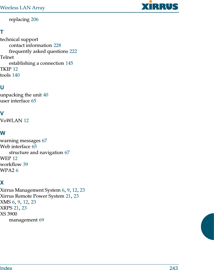 Wireless LAN ArrayIndex 243replacing 206Ttechnical supportcontact information 228frequently asked questions 222Telnetestablishing a connection 145TKIP 12tools 140Uunpacking the unit 40user interface 65VVoWLAN 12Wwarning messages 67Web interface 65structure and navigation 67WEP 12workflow 39WPA2 6XXirrus Management System 6,9,12,23Xirrus Remote Power System 21,23XMS 6,9,12,23XRPS 21,23XS 3900management 69