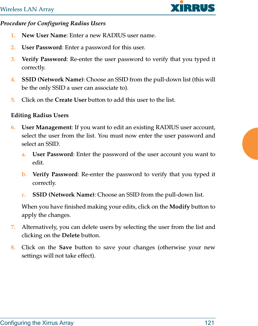 Wireless LAN ArrayConfiguring the Xirrus Array 121Procedure for Configuring Radius Users1. New User Name: Enter a new RADIUS user name.2. User Password: Enter a password for this user.3. Verify Password: Re-enter the user password to verify that you typed itcorrectly.4. SSID (Network Name): Choose an SSID from the pull-down list (this willbe the only SSID a user can associate to).5. Click on the Create User button to add this user to the list.Editing Radius Users6. User Management: If you want to edit an existing RADIUS user account,select the user from the list. You must now enter the user password andselect an SSID.a. User Password: Enter the password of the user account you want toedit.b. Verify Password: Re-enter the password to verify that you typed itcorrectly.c. SSID (Network Name): Choose an SSID from the pull-down list.When you have finished making your edits, click on the Modify button toapply the changes.7. Alternatively, you can delete users by selecting the user from the list andclicking on the Delete button.8. Click on the Save button to save your changes (otherwise your newsettings will not take effect).