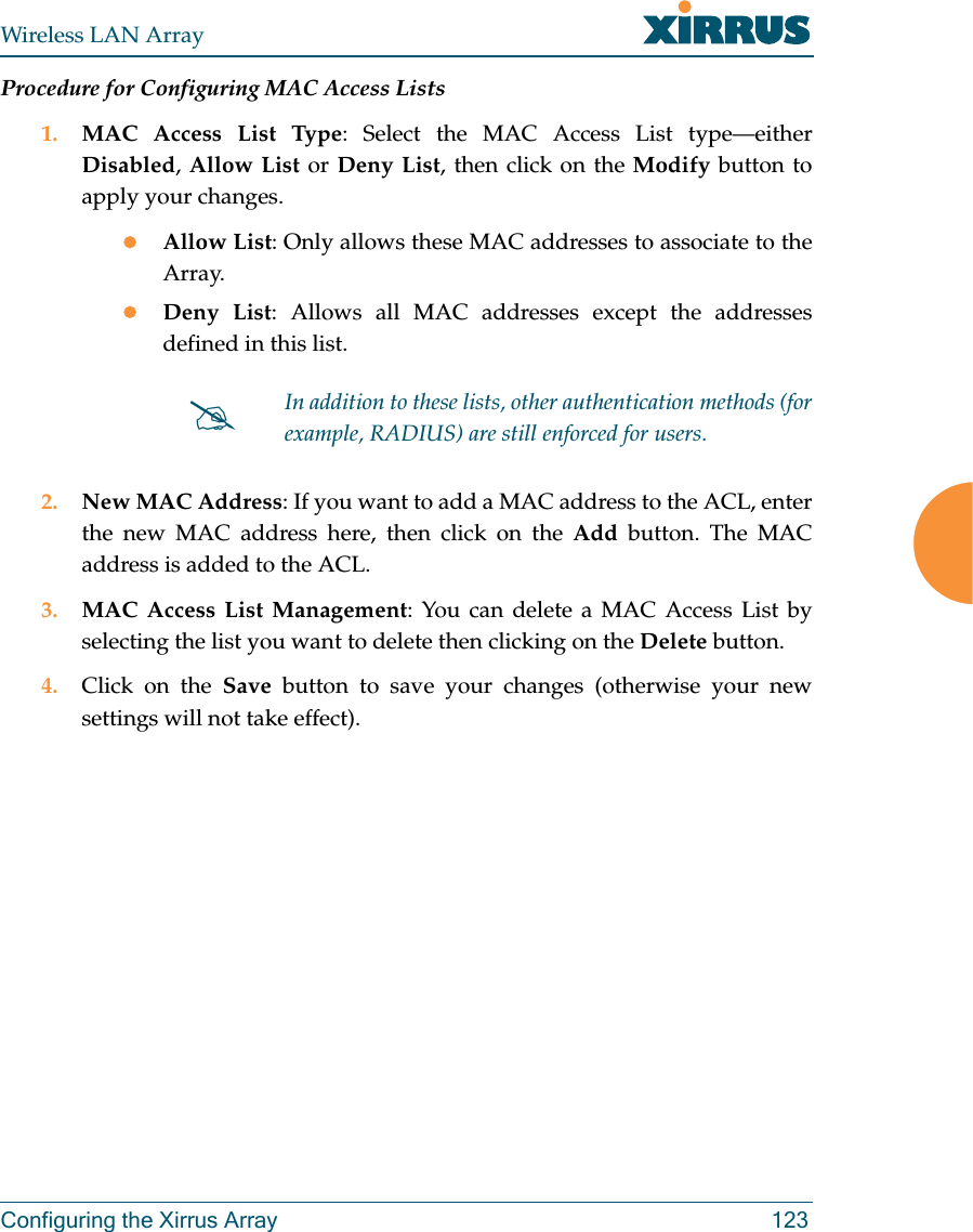 Wireless LAN ArrayConfiguring the Xirrus Array 123Procedure for Configuring MAC Access Lists1. MAC Access List Type: Select the MAC Access List type—eitherDisabled,Allow List or Deny List, then click on the Modify button toapply your changes.zAllow List: Only allows these MAC addresses to associate to theArray.zDeny List: Allows all MAC addresses except the addressesdefined in this list.2. New MAC Address: If you want to add a MAC address to the ACL, enterthe new MAC address here, then click on the Add button. The MACaddress is added to the ACL.3. MAC Access List Management: You can delete a MAC Access List byselecting the list you want to delete then clicking on the Delete button.4. Click on the Save button to save your changes (otherwise your newsettings will not take effect).#In addition to these lists, other authentication methods (forexample, RADIUS) are still enforced for users.