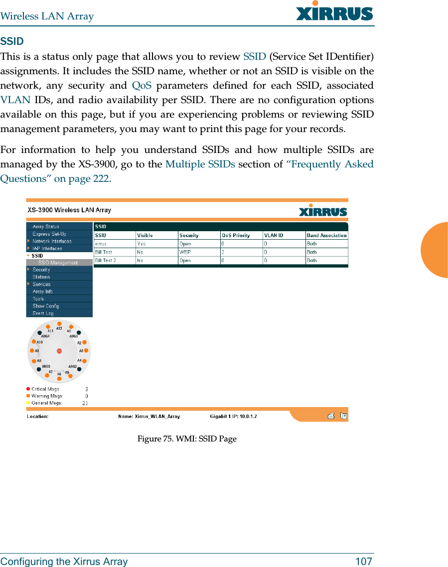 Wireless LAN ArrayConfiguring the Xirrus Array 107SSIDThis is a status only page that allows you to review SSID (Service Set IDentifier)assignments. It includes the SSID name, whether or not an SSID is visible on thenetwork, any security and QoS parameters defined for each SSID, associatedVLAN IDs, and radio availability per SSID. There are no configuration optionsavailable on this page, but if you are experiencing problems or reviewing SSIDmanagement parameters, you may want to print this page for your records.For information to help you understand SSIDs and how multiple SSIDs aremanaged by the XS-3900, go to the Multiple SSIDs section of “Frequently AskedQuestions” on page 222.Figure 75. WMI: SSID Page