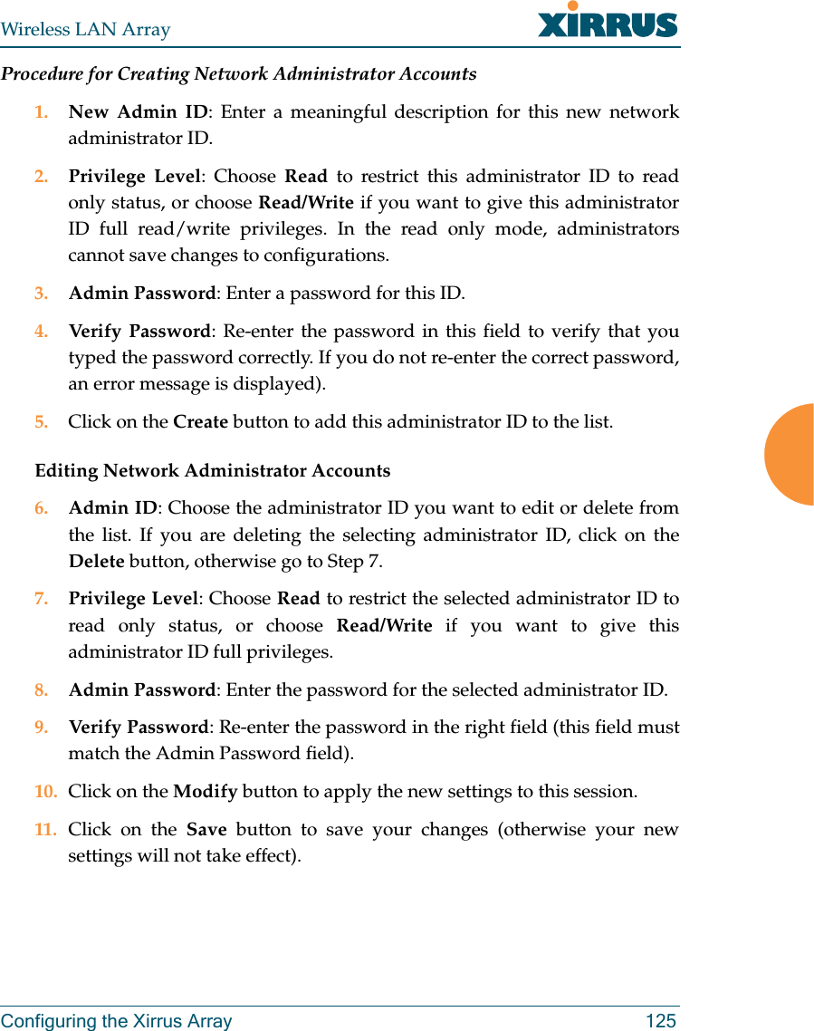 Wireless LAN ArrayConfiguring the Xirrus Array 125Procedure for Creating Network Administrator Accounts1. New Admin ID: Enter a meaningful description for this new networkadministrator ID.2. Privilege Level: Choose Read to restrict this administrator ID to readonly status, or choose Read/Write if you want to give this administratorID full read/write privileges. In the read only mode, administratorscannot save changes to configurations.3. Admin Password: Enter a password for this ID.4. Verify Password: Re-enter the password in this field to verify that youtyped the password correctly. If you do not re-enter the correct password,an error message is displayed).5. Click on the Create button to add this administrator ID to the list.Editing Network Administrator Accounts6. Admin ID: Choose the administrator ID you want to edit or delete fromthe list. If you are deleting the selecting administrator ID, click on theDelete button, otherwise go to Step 7.7. Privilege Level: Choose Read to restrict the selected administrator ID toread only status, or choose Read/Write if you want to give thisadministrator ID full privileges.8. Admin Password: Enter the password for the selected administrator ID.9. Verify Password: Re-enter the password in the right field (this field mustmatch the Admin Password field).10. Click on the Modify button to apply the new settings to this session.11. Click on the Save button to save your changes (otherwise your newsettings will not take effect).