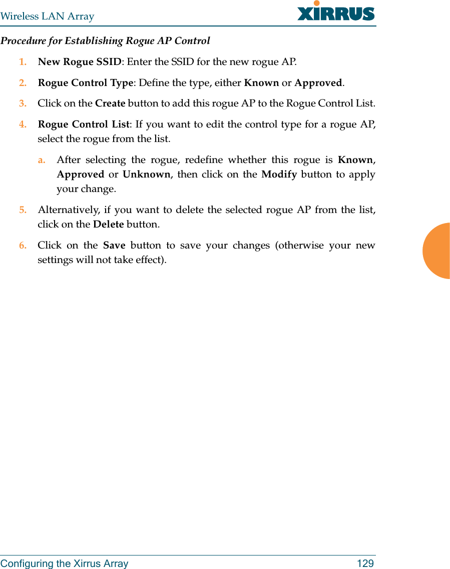 Wireless LAN ArrayConfiguring the Xirrus Array 129Procedure for Establishing Rogue AP Control1. New Rogue SSID: Enter the SSID for the new rogue AP.2. Rogue Control Type: Define the type, either Known or Approved.3. Click on the Create button to add this rogue AP to the Rogue Control List.4. Rogue Control List: If you want to edit the control type for a rogue AP,select the rogue from the list.a. After selecting the rogue, redefine whether this rogue is Known,Approved or Unknown, then click on the Modify button to applyyour change.5. Alternatively, if you want to delete the selected rogue AP from the list,click on the Delete button.6. Click on the Save button to save your changes (otherwise your newsettings will not take effect).