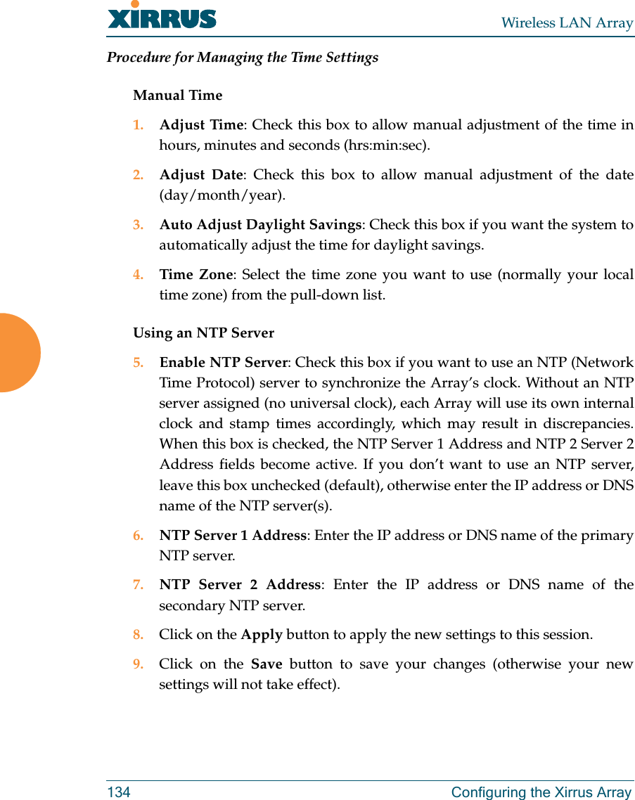 Wireless LAN Array134 Configuring the Xirrus ArrayProcedure for Managing the Time SettingsManual Time1. Adjust Time: Check this box to allow manual adjustment of the time inhours, minutes and seconds (hrs:min:sec).2. Adjust Date: Check this box to allow manual adjustment of the date(day/month/year).3. Auto Adjust Daylight Savings: Check this box if you want the system toautomatically adjust the time for daylight savings.4. Time Zone: Select the time zone you want to use (normally your localtime zone) from the pull-down list.Using an NTP Server5. Enable NTP Server: Check this box if you want to use an NTP (NetworkTime Protocol) server to synchronize the Array’s clock. Without an NTPserver assigned (no universal clock), each Array will use its own internalclock and stamp times accordingly, which may result in discrepancies.When this box is checked, the NTP Server 1 Address and NTP 2 Server 2Address fields become active. If you don’t want to use an NTP server,leave this box unchecked (default), otherwise enter the IP address or DNSname of the NTP server(s).6. NTP Server 1 Address: Enter the IP address or DNS name of the primaryNTP server.7. NTP Server 2 Address: Enter the IP address or DNS name of thesecondary NTP server.8. Click on the Apply button to apply the new settings to this session.9. Click on the Save button to save your changes (otherwise your newsettings will not take effect).