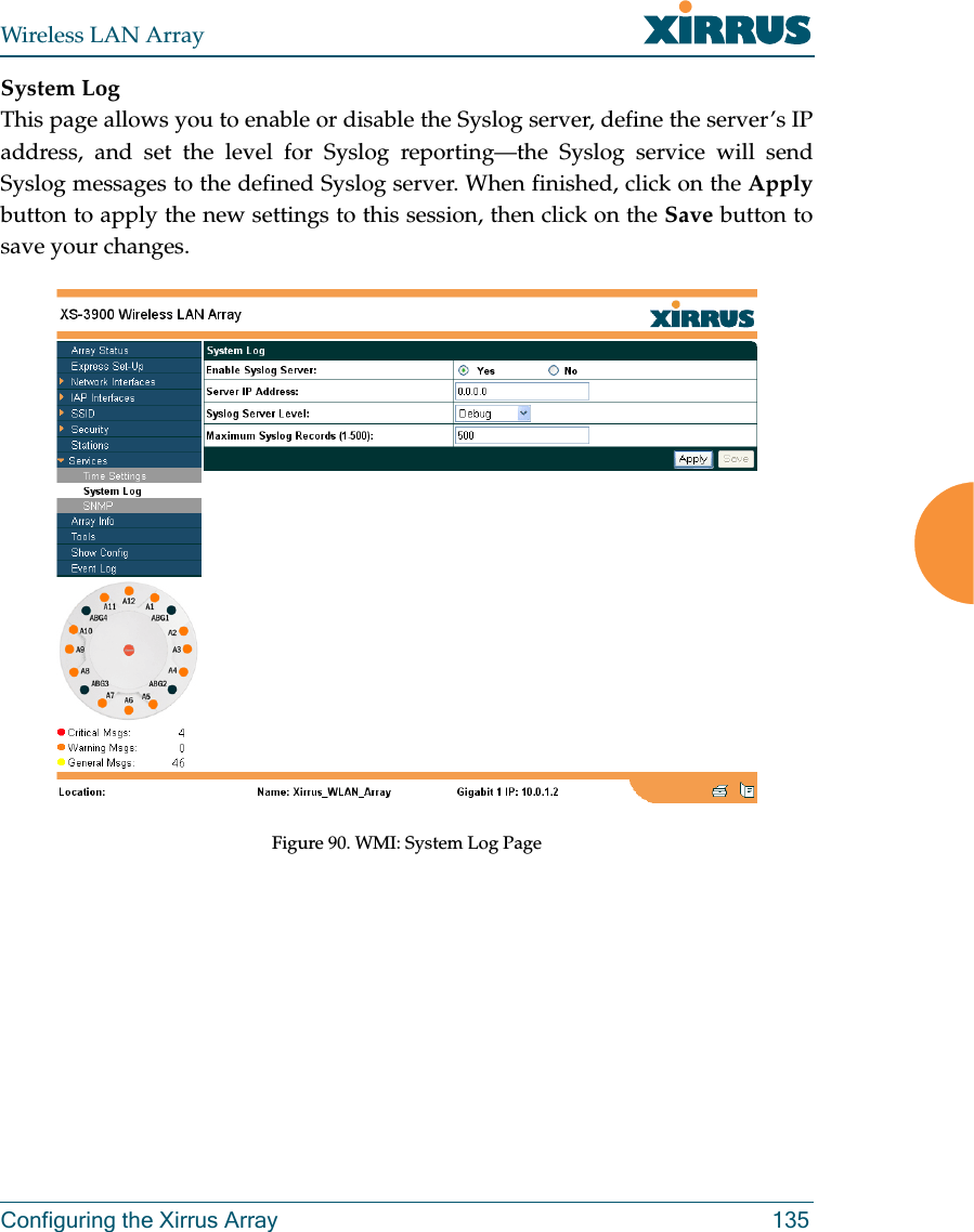 Wireless LAN ArrayConfiguring the Xirrus Array 135System LogThis page allows you to enable or disable the Syslog server, define the server’s IPaddress, and set the level for Syslog reporting—the Syslog service will sendSyslog messages to the defined Syslog server. When finished, click on the Applybutton to apply the new settings to this session, then click on the Save button tosave your changes.Figure 90. WMI: System Log Page