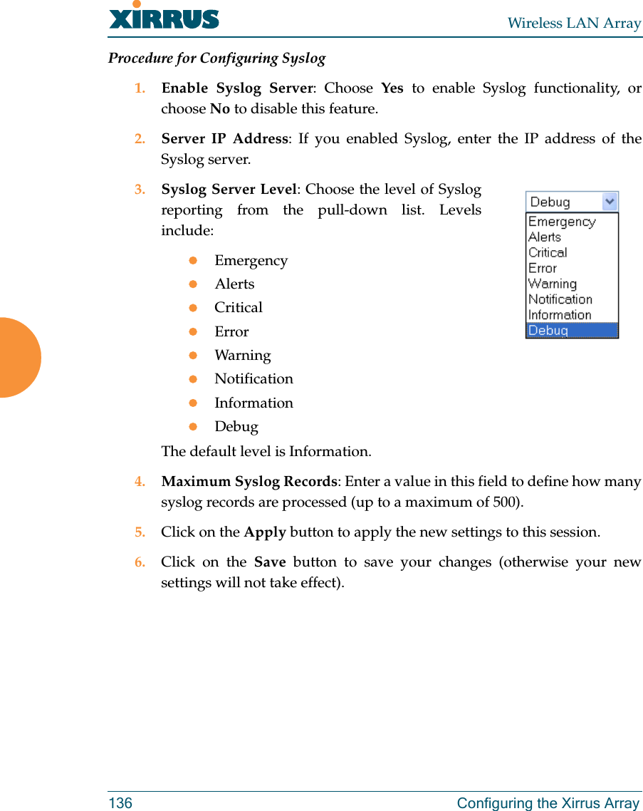 Wireless LAN Array136 Configuring the Xirrus ArrayProcedure for Configuring Syslog1. Enable Syslog Server: Choose Yes to enable Syslog functionality, orchoose No to disable this feature.2. Server IP Address: If you enabled Syslog, enter the IP address of theSyslog server.3. Syslog Server Level: Choose the level of Syslogreporting from the pull-down list. Levelsinclude:zEmergencyzAlertszCriticalzErrorzWarningzNotificationzInformationzDebugThe default level is Information.4. Maximum Syslog Records: Enter a value in this field to define how manysyslog records are processed (up to a maximum of 500).5. Click on the Apply button to apply the new settings to this session.6. Click on the Save button to save your changes (otherwise your newsettings will not take effect).