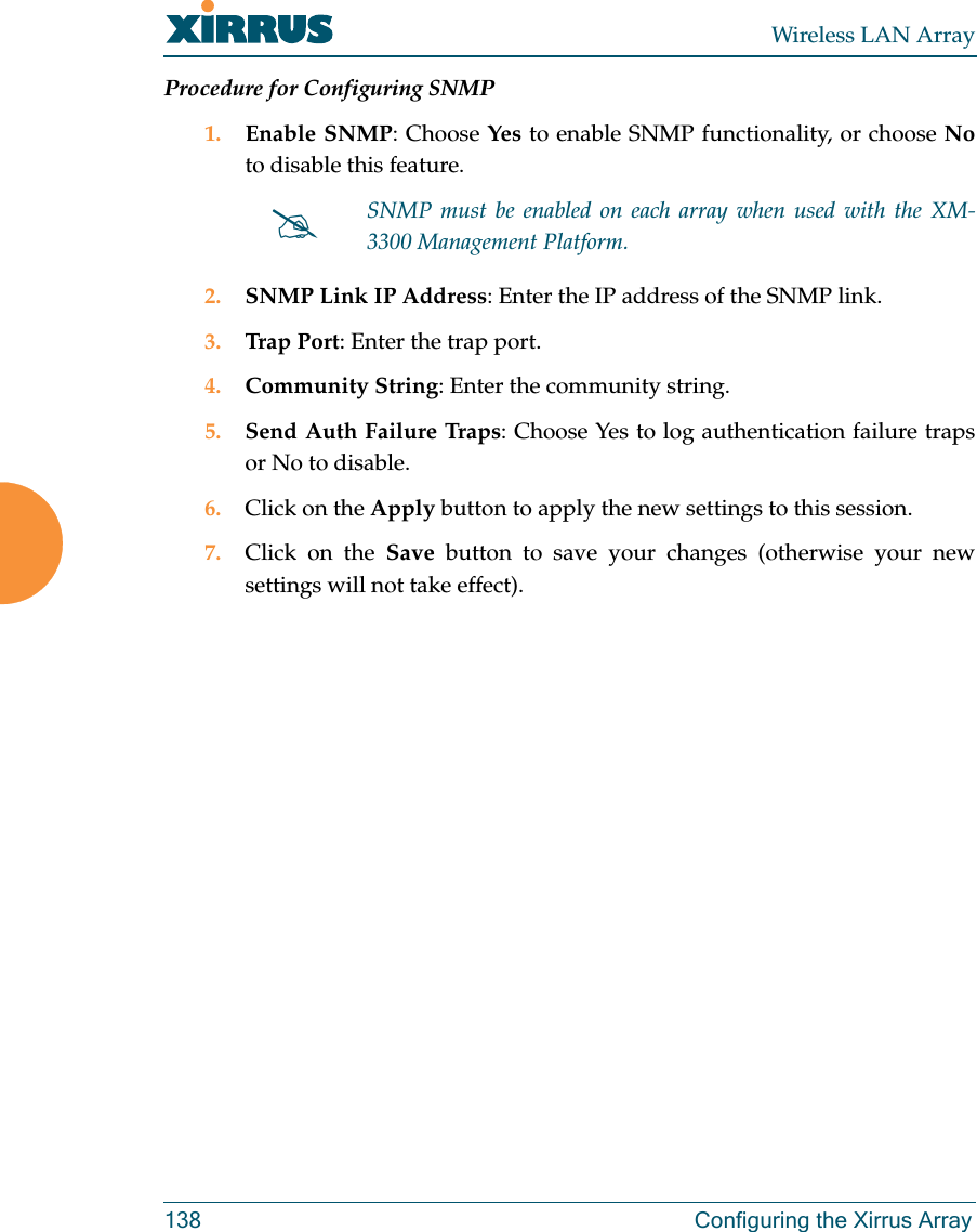 Wireless LAN Array138 Configuring the Xirrus ArrayProcedure for Configuring SNMP1. Enable SNMP: Choose Yes to enable SNMP functionality, or choose Noto disable this feature.2. SNMP Link IP Address: Enter the IP address of the SNMP link.3. Trap Port: Enter the trap port.4. Community String: Enter the community string.5. Send Auth Failure Traps: Choose Yes to log authentication failure trapsor No to disable.6. Click on the Apply button to apply the new settings to this session.7. Click on the Save button to save your changes (otherwise your newsettings will not take effect).#SNMP must be enabled on each array when used with the XM-3300 Management Platform.