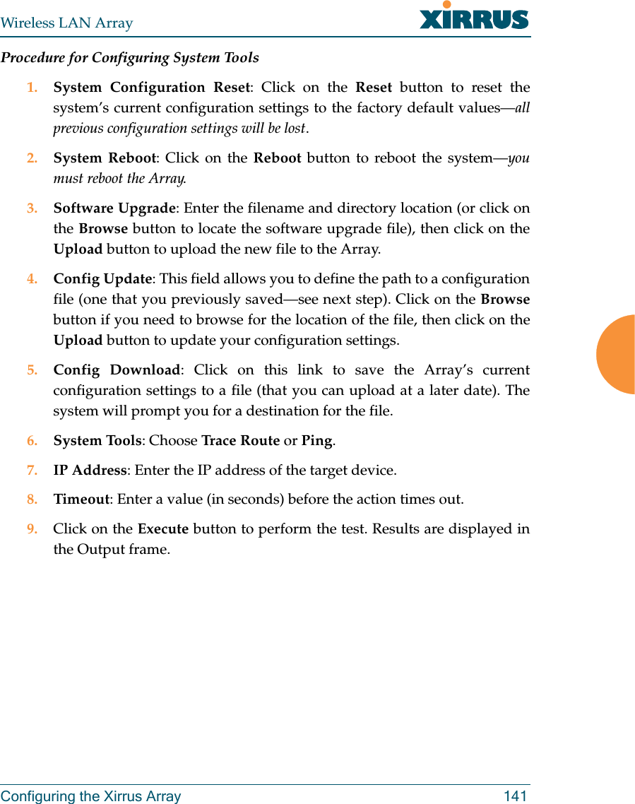 Wireless LAN ArrayConfiguring the Xirrus Array 141Procedure for Configuring System Tools1. System Configuration Reset: Click on the Reset button to reset thesystem’s current configuration settings to the factory default values—allprevious configuration settings will be lost.2. System Reboot: Click on the Reboot button to reboot the system—youmust reboot the Array.3. Software Upgrade: Enter the filename and directory location (or click onthe Browse button to locate the software upgrade file), then click on theUpload button to upload the new file to the Array.4. Config Update: This field allows you to define the path to a configurationfile (one that you previously saved—see next step). Click on the Browsebutton if you need to browse for the location of the file, then click on theUpload button to update your configuration settings.5. Config Download: Click on this link to save the Array’s currentconfiguration settings to a file (that you can upload at a later date). Thesystem will prompt you for a destination for the file.6. System Tools: Choose Trace Route or Ping.7. IP Address: Enter the IP address of the target device.8. Timeout: Enter a value (in seconds) before the action times out.9. Click on the Execute button to perform the test. Results are displayed inthe Output frame.