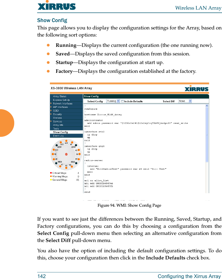 Wireless LAN Array142 Configuring the Xirrus ArrayShow ConfigThis page allows you to display the configuration settings for the Array, based onthe following sort options:zRunning—Displays the current configuration (the one running now).zSaved—Displays the saved configuration from this session.zStartup—Displays the configuration at start up.zFactory—Displays the configuration established at the factory.Figure 94. WMI: Show Config PageIf you want to see just the differences between the Running, Saved, Startup, andFactory configurations, you can do this by choosing a configuration from theSelect Config pull-down menu then selecting an alternative configuration fromthe Select Diff pull-down menu.You also have the option of including the default configuration settings. To dothis, choose your configuration then click in the Include Defaults check box. 