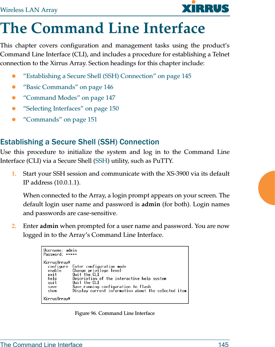 Wireless LAN ArrayThe Command Line Interface 145The Command Line InterfaceThis chapter covers configuration and management tasks using the product’sCommand Line Interface (CLI), and includes a procedure for establishing a Telnetconnection to the Xirrus Array. Section headings for this chapter include:z“Establishing a Secure Shell (SSH) Connection” on page 145z“Basic Commands” on page 146z“Command Modes” on page 147z“Selecting Interfaces” on page 150z“Commands” on page 151Establishing a Secure Shell (SSH) ConnectionUse this procedure to initialize the system and log in to the Command LineInterface (CLI) via a Secure Shell (SSH) utility, such as PuTTY.1. Start your SSH session and communicate with the XS-3900 via its defaultIP address (10.0.1.1).When connected to the Array, a login prompt appears on your screen. Thedefault login user name and password is admin (for both). Login namesand passwords are case-sensitive.2. Enter admin when prompted for a user name and password. You are nowlogged in to the Array’s Command Line Interface.Figure 96. Command Line Interface