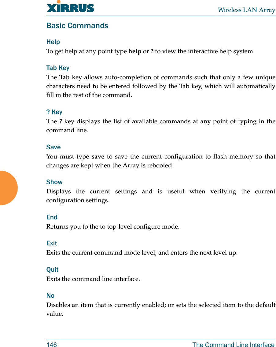 Wireless LAN Array146 The Command Line InterfaceBasic CommandsHelpTo get help at any point type help or ? to view the interactive help system.Tab KeyThe Tab  key allows auto-completion of commands such that only a few uniquecharacters need to be entered followed by the Tab key, which will automaticallyfill in the rest of the command.? KeyThe ? key displays the list of available commands at any point of typing in thecommand line.Save You must type save to save the current configuration to flash memory so thatchanges are kept when the Array is rebooted.Show Displays the current settings and is useful when verifying the currentconfiguration settings.EndReturns you to the to top-level configure mode.ExitExits the current command mode level, and enters the next level up. QuitExits the command line interface.NoDisables an item that is currently enabled; or sets the selected item to the defaultvalue.